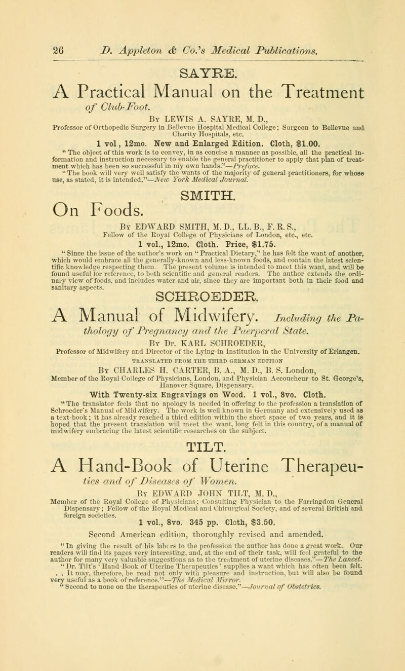 SAYRE. A Practical Manual on the Treatment of Club-Foot. By LEWIS A. SAYRE, M. D., Professor of Orthopedic Surgery in Bellevue Hospital Medical College; Surgeon to Bellevne and Charity Hospitals, etc. 1 vol, 12mo. New and Enlarged Edition. Cloth, $1.00.  The object of this work is to convey, in as concise a manner as possible, all the practical in- formation and instruction necessary to enable the general practitioner to apply that plan of treat- ment which has been so successful in my own hands.—Preface. The book will very well satisfy the wants of the majority of general practitioners, for whose use, as stated, it is intended.—Hew York Medical Journal. SMITH. On Foods. By EDWARD SMITH, M. D., LL. B., F. R. S., Fellow of the Eoyal College of Physicians of London, etc., etc. 1 vol., 12mo. Cloth. Price, $1.75.  Since the issue of the author's work on  Practical Dietary, he has felt the want of another, ■which would embrace all the generally-known and less-known foods, and contain the latest scien- tific knowledge respecting them. The present volume is intended to meet this want, and will b& found useful tor reference, to both scientific and general readers. The author extends the ordi- nary view of foods, and includes water and air, since they are important both in their food and sanitary aspects. SCHROEDER A Manual of Midwifery. Including the Pa- thology of Pregnancy and the Puerperal State. By Dr. KARL SCHROEDER, Professor of Midwifery and Director of the Lying-in Institution in the University of Erlangen. TRANSLATED FROM TUE THIRD GERMAN EDITION By CHARLES H. CARTER, B. A., H. D., B. S. London, Member of the Eoyal College of Physicians. London, and Physician Accoucheur to St. George's, Hanover Square, Dispensary. With Twenty-six Engravings on Wood. 1 vol., 8vo. Cloth.  The translator feels that no apology is needed in offering to the profession a translation of Schroeder's Manual of Mid .vifery. The work is well known in Germany and extensively used as a text-book ; it has already reached a third edition within the short space of two years, and it is hoped that the present translation will meet the want, long felt in this country, of a manual of midwifery embracing the latest scientific researches on the subject. TILT. A Hand-Book of Uterine Therapeu- ties and of Diseases of Women. By EDWARD JOHN TILT, M. D., Member of the Eoyal College of Physicians; Consulting Physician to the Farringdon General Dispensary; Fellow of the Eoyal Medical and Ohirurgical Society, and of several British and foreign societies. 1 vol., 8vo. 345 pp. Cloth, $3.50. Second American edition, thoroughly revised and amended. In giving the result of his lahrrs to the profession the author has done a great work. Our readers will find its pages very interesting, and. at the end of their task, will feel grateful to the author for many very valuable suggestions as to the treatment of uterine diseases.—The Lancet.  Dr. Tilt's ' Hand-Book of Uterine Therapeutics ' supplies a want which has often been felt. . . It may, therefore, be read not only with pleasure and instruction, but will also be found very useful as a book of reference.—The .V, (Ileal Mirror.  Second to none on the therapeutics of uterine disease.—Ton mat of Obstetrics.