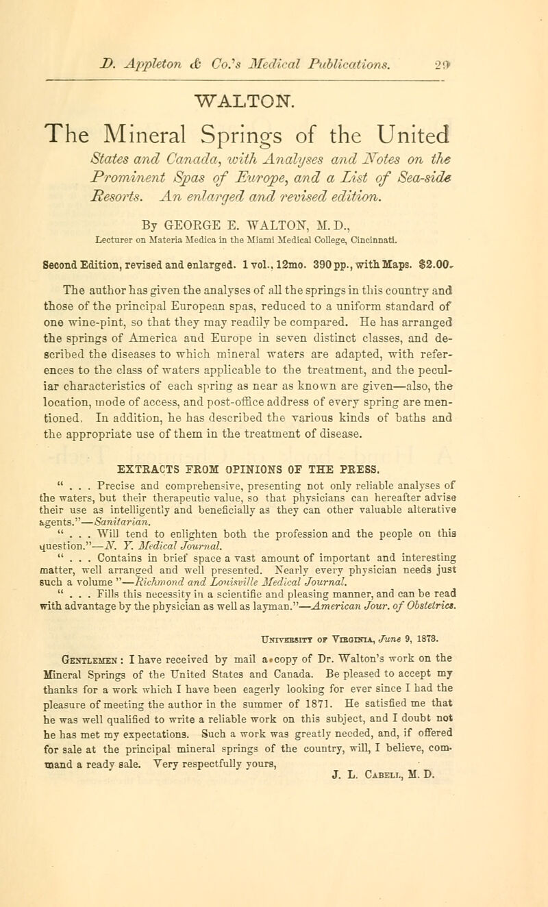 WALTON. The Mineral Springs of the United States and Canada, with Analyses and J¥otes on the Prominent Spas of Europe, and a List of Sea-side Resorts. An enlarged and revised edition. By GEOEGE E. WALTON, M. D., Lecturer on Materia Medica in the Miami Medical College, Cincinnati. Second Edition, revised and enlarged. lvol.,12mo. 390 pp., with Maps. $2.00- The author has given the analyses of all the springs in this country and those of the principal European spas, reduced to a uniform standard of one wine-pint, so that they may readily be compared. He has arranged the springs of America and Europe in seven distinct classes, and de- scribed the diseases to which mineral waters are adapted, with refer- ences to the class of waters applicable to the treatment, and the pecul- iar characteristics of each spring as near as known are given—also, the location, mode of access, and post-office address of every spring are men- tioned. In addition, he has described the various kinds of baths and the appropriate use of them in the treatment of disease. EXTRACTS FROM OPINIONS OF THE PRESS. ... Precise and comprehensive, presenting not only reliable analyses of the waters, but their therapeutic value, so that physicians can hereafter advise their use as intelligently and beneficially as they can other valuable alterative agents.—Sanitarian. ... Will tend to enlighten both the profession and the people on thi3 question.—N. Y. Medical Journal. ... Contains in brief space a vast amount of important and interesting matter, well arranged and well presented. Nearly every physician needs just such a volume —Richmond and Louisville Medical Journal. ... Fills this necessity in a scientific and pleasing manner, and can be read with advantage by the physician as well as layman.—American Jour, of Obstetrics. Untvebsitt of Vleoinia, June 9, 1873. Gentlemen : I have received by mail a#copy of Dr. Walton's work on the Mineral Springs of the United States and Canada. Be pleased to accept my thanks for a work which I have been eagerly looking for ever since I had the pleasure of meeting the author in the summer of 1871. He satisfied me that he was well qualified to write a reliable work on this subject, and I doubt not he has met my expectations. Such a work was greatly needed, and, if offered for sale at the principal mineral springs of the country, will, I believe, com- mand a ready sale. Very respectfully yours, J. L. Cabell, M. D.