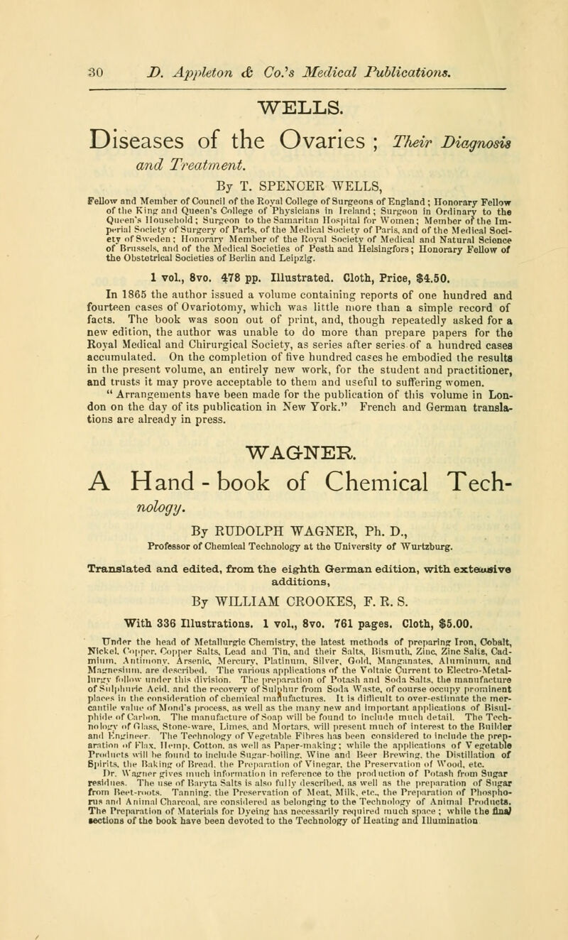 WELLS. Diseases of the Ovaries ; Their Diagnosis and Treatment. By T. SPENCER WELLS, Fellow and Member of Council of the Royal College of Surgeons of England; Honorary Fellow of the King and Queen's College of Physicians in Ireland; Surgeon in Ordinary to the Queen's Household; Surgeon to the Samaritan Hospital for Women; Member of the Im- perial Society of Surgery of Paris, of the Medical Society of Paris, and of the Medical Soci- ety of Sweden; Honorary Member of the Royal Society of Medical and Natural Scionce of Brussels, and of the Medical Societies of Pesth and Helsingfors; Honorary Fellow of the Obstetrical Societies of Berlin and Leipzig. 1 vol., 8vo. 478 pp. Illustrated. Cloth, Price, $4.50. In 1865 the author issued a volume containing reports of one hundred and fourteen cases of Ovariotomy, which was little more than a simple record of facts. The book was soon out of print, and, though repeatedly asked for a new edition, the author was unable to do more than prepare papers for the Royal Medical and Chirurgical Society, as series after series of a hundred cases accumulated. On the completion of five hundred cases he embodied the results in the present volume, an entirely new work, for the student and practitioner, and trusts it may prove acceptable to them and useful to suffering women.  Arrangements have been made for the publication of this volume in Lon- don on the day of its publication in New York. French and German transla- tions are already in press. WAGNER A Hand-book of Chemical Tech- nology. By RUDOLPH WAGNER, Ph. D., Professor of Chemical Technology at the University of Wurtzburg. Translated and edited, from the eighth German edition, with exte.usive additions, By WILLIAM CROOKES, F. R. S. With 336 Illustrations. 1 vol., 8vo. 761 pages. Cloth, $5.00. Under the head of Metallurgic Chemistry, the latest methods of preparing Iron, Cobalt, Nickel. Cupper. Copper Salts, Lead and Tin, and their Salts, Bismuth, Zinc, Zinc Salts, Cad- mium. Antimony. Arsenic, Mercury, Platinum, Silver, Gold, Manganates. Aluminum, and Magnesium, are described. The various applications of the Voltaic Current to Electro-Metal- lurgy follow under this division. The preparation of Potash and Soda Salts, the manufacture of Sulphuric Acid, and the recovery of Sulphur from Soda Waste, of course occupy prominent places in the consideration of chemical manufactures. It is ditlicult to over-estimate the mer- cantile value of Monds process, as well as the many new and important applications of Bisul- phide of Carbon. The manufacture of Soap will be found to include much detail. The Tech- nology of filass. Stone-ware, Limes, and Mortars, will present much of interest to the Builder anil Engineer. The Technology of Vegetable Fibres has been considered to include the prep- aration of Vhx. Hemp. Cotton, as well as Paper-making: while the applications of Vegetable Products will be found to include Sugar-boiling. Wine and Beer Brewing, the Distillation of Spirits, the Baking of Bread, the Preparation of Vinegar, the Preservation of Wood, etc. Dr. Wagner gives much information in reference to the production of Potash from Sugar residues. The use of Baryta Salts is also fully described, as well as the preparation of Sugar from Beet-roots. Tanning, the Preservation of Meat, Milk, etc., the Preparation of Phospho- rus and Animal Charcoal, are considered as belonging to the Technology of Animal Products. The Preparation of Materials for Dyeing has necessarily required much space ; while the flnaJ lections of the book have been devoted to the Technology of Heating and Illumination