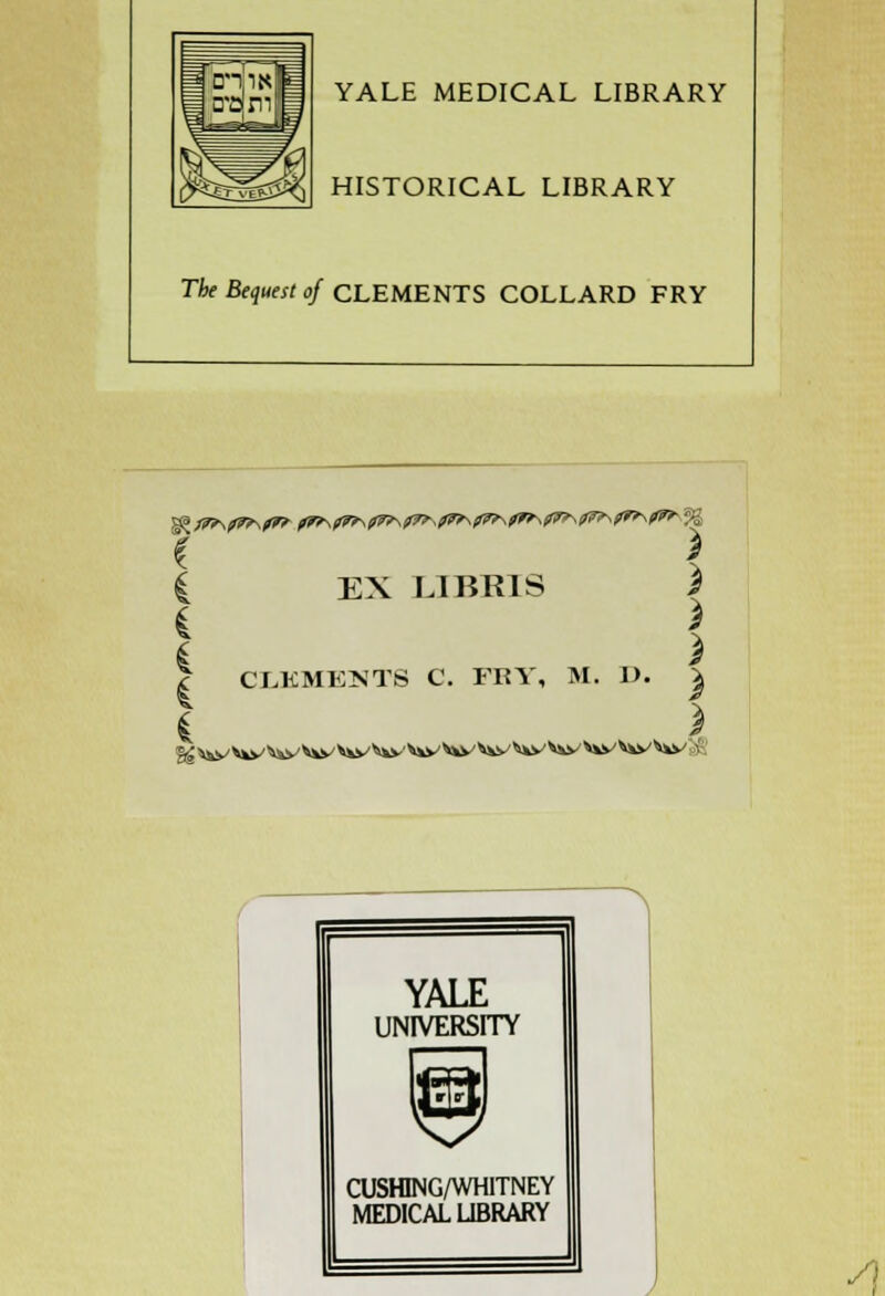 YALE MEDICAL LIBRARY HISTORICAL LIBRARY The Bequest of CLEMENTS COLLARD FRY * X C EX LIBR1S i ^ X | CLKMENTS C. FRY, M. 1). | i * YALE UNIVERSITY CUSHING/WHITNEY MEDICAL LIBRARY