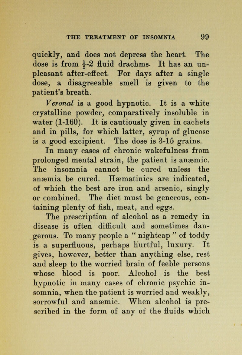 quickly, and does not depress the heart. The dose is from \-2 fluid drachms. It has an un- pleasant after-effect. For days after a single dose, a disagreeable smell is given to the patient's breath. Veronal is a good hypnotic. It is a white crystalline powder, comparatively insoluble in water (1-160). It is cautiously given in cachets and in pills, for which latter, syrup of glucose is a good excipient. The dose is 3-15 grains. In many cases of chronic wakefulness from prolonged mental strain, the patient is anaemic. The insomnia cannot be cured unless the anaemia be cured. Haematinics are indicated, of which the best are iron and arsenic, singly or combined. The diet must be generous, con- taining plenty of fish, meat, and eggs. The prescription of alcohol as a remedy in disease is often difficult and sometimes dan- gerous. To many people a  nightcap  of toddy is a superfluous, perhaps hurtful, luxury. It gives, however, better than anything else, rest and sleep to the worried brain of feeble persons whose blood is poor. Alcohol is the best hypnotic in many cases of chronic psychic in- somnia, when the patient is worried and weakly, sorrowful and anaemic. When alcohol is pre- scribed in the form of any of the fluids which