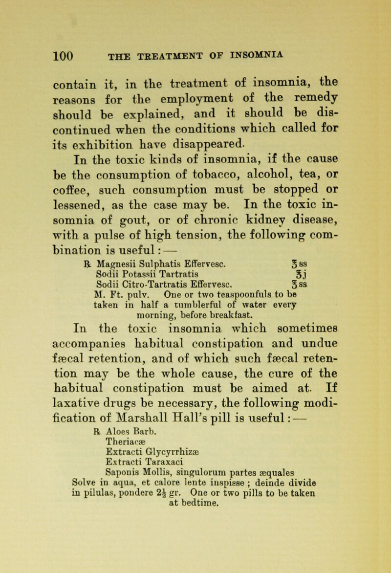 contain it, in the treatment of insomnia, the reasons for the employment of the remedy should he explained, and it should he dis- continued when the conditions which called for its exhibition have disappeared. In the toxic kinds of insomnia, if the cause be the consumption of tobacco, alcohol, tea, or coffee, such consumption must be stopped or lessened, as the case may be. In the toxic in- somnia of gout, or of chronic kidney disease, with a pulse of high tension, the following com- bination is useful: — ft Magnesii Sulphatis EfTervesc. 3 ss Sodii Potassii Tartratis 5j Sodii Citro-Tartratis EfTervesc. 5ss M. Ft. pulv. One or two teaspoonfuls to be taken in half a tumblerful of water every morning, before breakfast. In the toxic insomnia which sometimes accompanies habitual constipation and undue faecal retention, and of which such faecal reten- tion may be the whole cause, the cure of the habitual constipation must be aimed at. If laxative drugs be necessary, the following modi- fication of Marshall Hall's pill is useful: — R Aloes Barb. Theriacse Extract! Glycyrrhizffi Extracti Taraxaci Saponis Mollis, singulorum partes sequales Solve in aqua, et calore lente inspisse ; deinde divide in pilulas, pondere 2£ gr. One or two pills to be taken at bedtime.