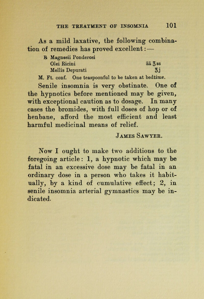 As a mild laxative, the following combina- tion of remedies has proved excellent: — 11 Magnesii Ponderosi Olei Ricini aa3ss Mollis Depurati 3j M. Ft. conf. One teaspoonful to be taken at bedtime. Senile insomnia is very obstinate. One of the hypnotics before mentioned may be given, with exceptional caution as to dosage. In many cases the bromides, with full doses of hop or of henbane, afford the most efficient and least harmful medicinal means of relief. James Sawyee. Now I ought to make two additions to the foregoing article: 1, a hypnotic which may be fatal in an excessive dose may be fatal in an ordinary dose in a person who takes it habit- ually, by a kind of cumulative effect; 2, in senile insomnia arterial gymnastics may be in- dicated.