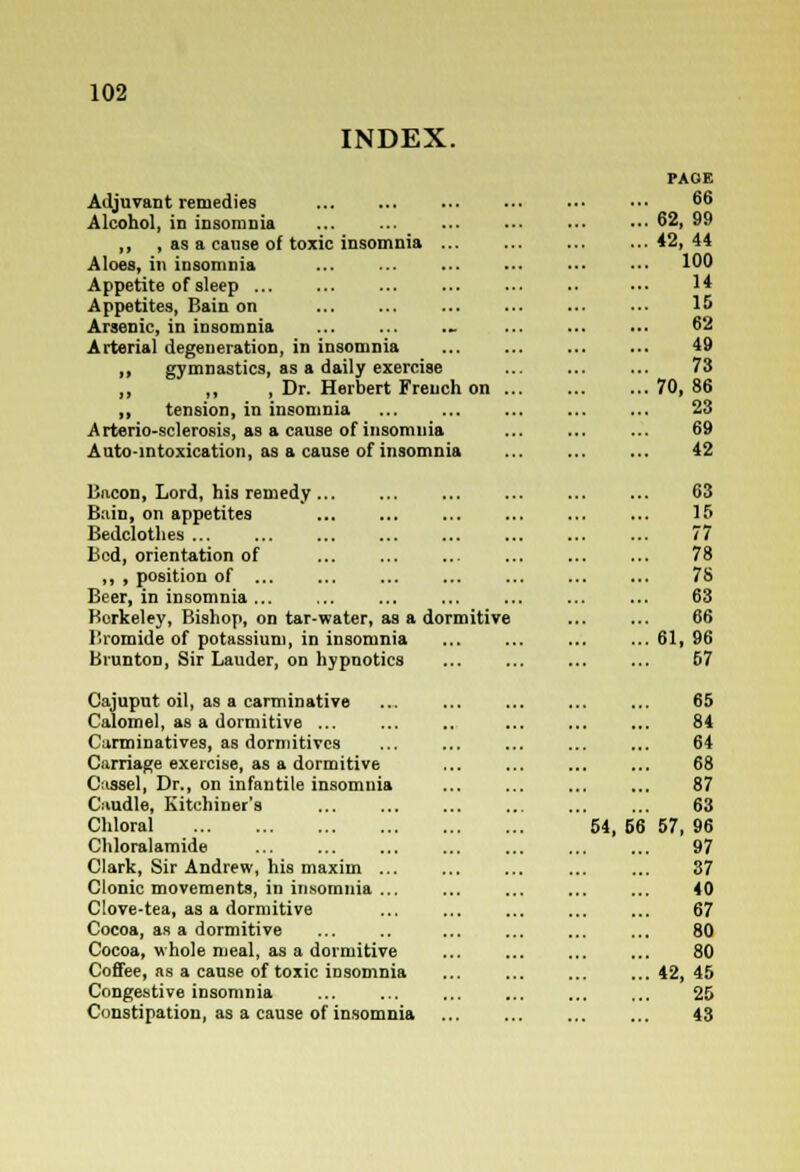 INDEX. Adjuvant remedies Alcohol, in insomnia ,, , as a cause of toxic insomnia Aloes, in insomnia Appetite of sleep Appetites, Bain on Arsenic, in insomnia Arterial degeneration, in insomnia ,, gymnastics, as a daily exercise ,, ,, , Dr. Herbert French on ,, tension, in insomnia Arterio-sclerosis, as a cause of insomnia Auto-intoxication, as a cause of insomnia Bacon, Lord, his remedy ... Bain, on appetites Bedclothes ... Bed, orientation of ,, , position of ... Beer, in insomnia Berkeley, Bishop, on tar-water, as a dormitive Bromide of potassium, in insomnia Brunton, Sir Lauder, on hypnotics Cajuput oil, as a carminative Calomel, as a dormitive ... Carminatives, as dormitives Carriage exercise, as a dormitive Cassel, Dr., on infantile insomnia Caudle, Kitchiner's Chloral Chloralamide Clark, Sir Andrew, his maxim ... Clonic movements, in insomnia ... Clove-tea, as a dormitive Cocoa, as a dormitive Cocoa, whole meal, as a dormitive Coffee, as a cause of toxic insomnia Congestive insomnia Constipation, as a cause of insomnia 54, 66 PAGE 66 62, 99 42, 44 100 14 15 62 49 73 70, 86 23 69 42 63 15 77 78 78 63 66 61, 96 67 65 84 64 68 87 63 57, 96 97 37 40 67 80 80 42, 45 25 43