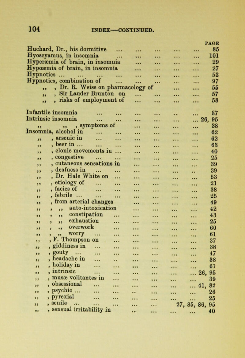 Huchard, Dr., his dormitive Hyoscyanms, in insomnia Hyperemia of brain, in insomnia Hypoaemia of brain, in insomnia Hypnotics Hypnotics, combination of „ , Dr. R. Weiss on pharmacology of ,, , Sir Lauder Brunton on ,, , risks of employment of Infantile insomnia Intrinsic insomnia ,, ,, , symptoms of Insomnia, alcohol in ,, , arsenic in „ , beer in , ,, , clonic movements in ... ,, , congestive ,, , cutaneous sensations in ,, , deafness in ,, , Dr. Hale White on „ , etiology of ,, , facies of ,, , febrile ... „ , from arterial changes ii , ,, auto-intoxication ,, , ,, constipation ,, , „ exhaustion >> i .) overwork >> > >, worry ,, , F. Thompson on ,, , giddiness in „ , gouty ... ,, , headache in „ , holiday in ,, , intrinsic ,, , musse volitantes in „ , obsessional ,, , psychic ,, , pyrexial „ , senile ... „ , sensual irritability in PAGE 85 101 29 27 53 97 55 57 58 87 .' 2< i, 95 38 62 62 63 40 25 39 39 53 21 38 25 49 42 43 25 60 61 37 38 47 38 61 ::: 26, 96 39 ... 41, 82 26 25 27, 85,' 86, 95 40