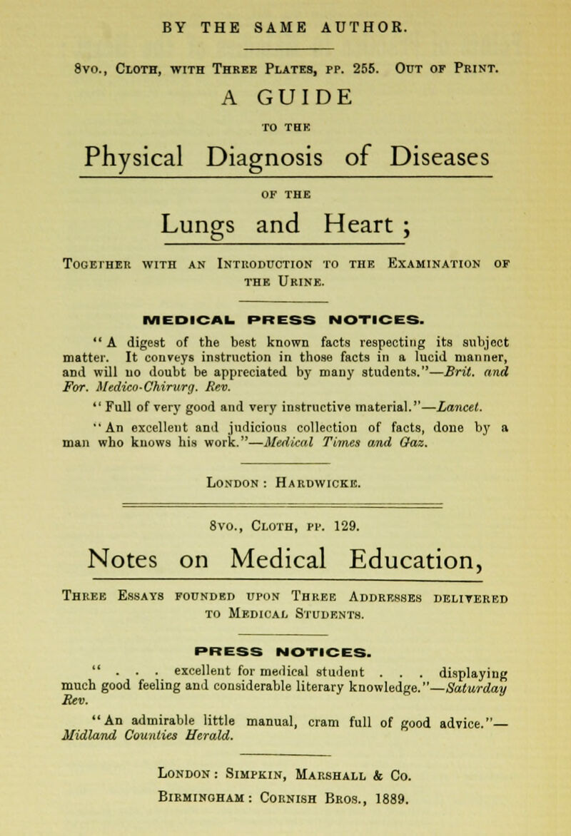 8vo., Cloth, with Three Plates, pp. 255. Out of Print. A GUIDE TO THE Physical Diagnosis of Diseases OF THE Lungs and Heart ; Together with an Introduction to the Examination of the Urine. MEDICAL PRESS NOTICES.  A digest of the best known facts respecting its subject matter. It conveys instruction in those facts in a lucid manner, aDd will no doubt be appreciated by many students.—Brit, and For. Medico-Chirurg. Rev.  Full of very good and very instructive material.—Lancet. An excellent and judicious collection of facts, done by a man who knows his work.—Medical Times and Gaz. London : Hardwickk. 8vo., Cloth, pp. 129. Notes on Medical Education, Three Essays founded upon Three Addresses delivered to Medical Students. PRESS NOTICES. ... excellent for medical student . . . displaying much good feeling and considerable literary knowledge.—Saturday Rev. An admirable little manual, cram full of good advice.— Midland Counties Herald. London : Simpkin, Marshall & Co.