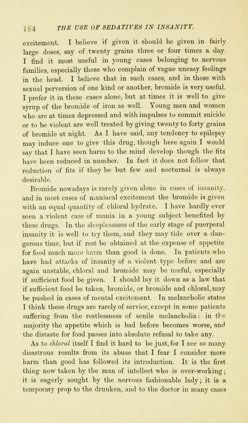 excitement. I believe if given it should be given in fairly large doses, say of twenty grains three or four times a day. I find it most useful in young cases belonging to nervous families, especially those who complain of vague uneasy feelings in the head. I believe that in such cases, and in those with sexual perversion of one kind or another, bromide is very useful. I prefer it in these cases alone, but at times it is well to give syrup of the bromide of iron as well. Young men and women who are at times depressed and with impulses to commit suicide or to be violent are well treated by giving twenty to forty grains of bromide at night. As I have said, any tendency to epilepsy may induce one to give this drug, though here again I would say that I have seen harm to the mind develop though the fits have been reduced in number. In fact it does not follow that reduction of fits if they be but few and nocturnal is always desirable. Bromide nowadays is rarely given alone in cases of insanity, and in most cases of maniacal excitement the bromide is given with an equal quantity of chloral hydrate. I have hardly ever seen a violent case of mania in a young subject benefited by these drugs. In the sleeplessness of the early stage of puerperal insanity it is well to try them, and they may tide over a dan- gerous time, but if rest be obtained at the expense of appetite for food much more harm than good is done. In patients who have had attacks of insanity of a violent type before and are again unstable, chloral and bromide may be useful, especially if sufficient food be given. I should lay it down as a law that if sufficient food be taken, bromide, or bromide and chloral, may be pushed in cases of mental excitement. In melancholic states I think these drugs are rarely of service, except in some patients suffering from the restlessness of senile melancholia: in the majority the appetite which is bad before becomes worse, and the distaste for food passes into absolute refusal to take any. As to chloral itself I find it hard to be just, for I see so many disastrous results from its abuse that I fear I consider more harm than good has followed its introduction. It is the first thing now taken by the man of intellect who is over-working; it is eagerly sought by the nervous fashionable lady; it is a temporary prop to the drunken, and to the doctor in many cases