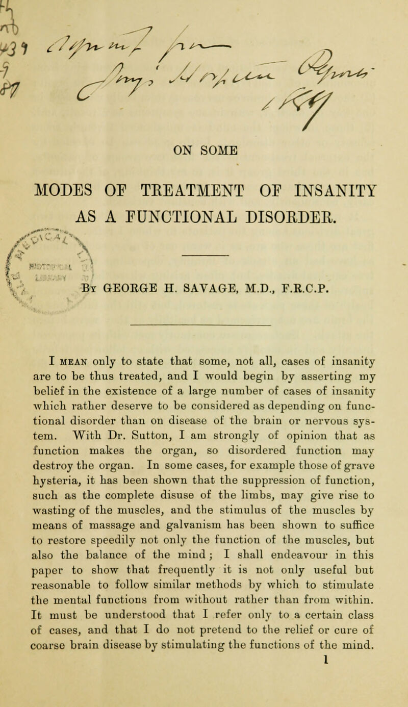 7 ^7 V rT7' ON SOME MODES OP TREATMENT OE INSANITY AS A FUNCTIONAL DISORDER. ' „,.- -A By GEOEGE H. SAVAGE, M.D., F.R.C.P. I mean only to state that some, not all, cases of insanity are to be thus treated, and I would begin by asserting my belief in the existence of a large number of cases of insanity which rather deserve to be considered as depending on func- tional disorder than on disease of the brain or nervous sys- tem. With Dr. Sutton, I am strongly of opinion that as function makes the organ, so disordered function may destroy the organ. In some cases, for example those of grave hysteria, it has been shown that the suppression of function, such as the complete disuse of the limbs, may give rise to wasting of the muscles, and the stimulus of the muscles by means of massage and galvanism has been shown to suffice to restore speedily not only the function of the muscles, but also the balance of the mind ; I shall endeavour in this paper to show that frequently it is not only useful but reasonable to follow similar methods by which to stimulate the mental functions from without rather than from within. It must be understood that I refer only to a certain class of cases, and that I do not pretend to the relief or cure of coarse brain disease by stimulating the functions of the mind. 1