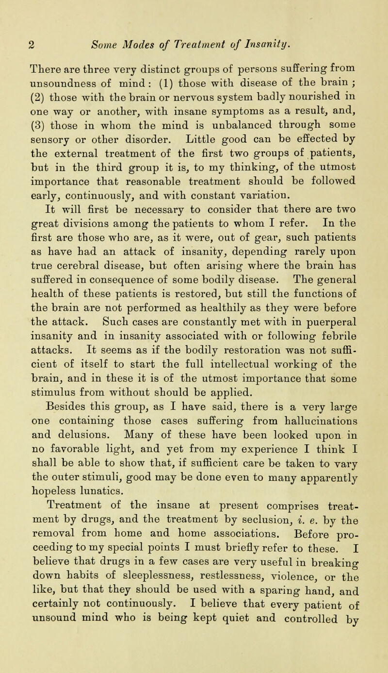 There are three very distinct groups of persons suffering from unsoundness of mind : (1) those with disease of the brain ; (2) those with the brain or nervous system badly nourished in one way or another, with insane symptoms as a result, and, (3) those in whom the mind is unbalanced through some sensory or other disorder. Little good can be effected by the external treatment of the first two groups of patients, but in the third group it is, to my thinking, of the utmost importance that reasonable treatment should be followed early, continuously, and with constant variation. It will first be necessary to consider that there are two great divisions among the patients to whom I refer. In the first are those who are, as it were, out of gear, such patients as have had an attack of insanity, depending rarely upon true cerebral disease, but often arising where the brain has suffered in consequence of some bodily disease. The general health of these patients is restored, but still the functions of the brain are not performed as healthily as they were before the attack. Such cases are constantly met with in puerperal insanity and in insanity associated with or following febrile attacks. It seems as if the bodily restoration was not suffi- cient of itself to start the full intellectual working of the brain, and in these it is of the utmost importance that some stimulus from without should be applied. Besides this group, as I have said, there is a very large one containing those cases suffering from hallucinations and delusions. Many of these have been looked upon in no favorable light, and yet from my experience I think I shall be able to show that, if sufficient care be taken to vary the outer stimuli, good may be done even to many apparently hopeless lunatics. Treatment of the insane at present comprises treat- ment by drugs, and the treatment by seclusion, i. e. by the removal from home and home associations. Before pro- ceeding to my special points I must briefly refer to these. I believe that drugs in a few cases are very useful in breaking down habits of sleeplessness, restlessness, violence, or the like, but that they should be used with a sparing hand, and certainly not continuously. I believe that every patient of unsound mind who is being kept quiet and controlled by