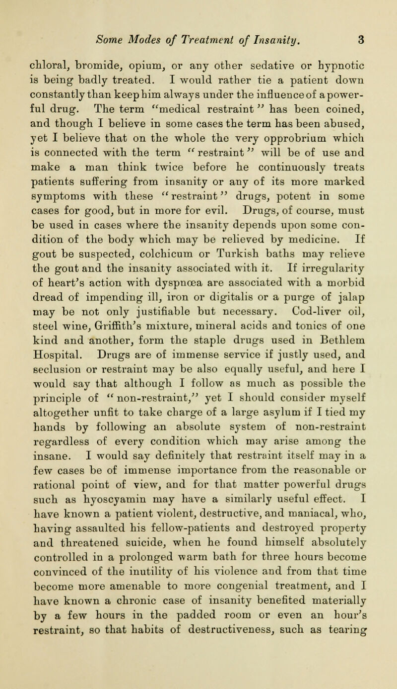 chloral, bromide, opium, or any other sedative or hypnotic is being badly treated. I would rather tie a patient down constantly than keep him always under the influence of a power- ful drug. The term medical restraint  has been coined, and though I believe in some cases the term has been abused, yet I believe that on the whole the very opprobrium which is connected with the term  restraint will be of use and make a man think twice before he continuously treats patients suffering from insanity or any of its more marked symptoms with these  restraint drugs, potent in some cases for good, but in more for evil. Drugs, of course, must be used in cases where the insanity depends upon some con- dition of the body which may be relieved by medicine. If gout be suspected, colchicum or Turkish baths may relieve the gout and the insanity associated with it. If irregularity of heart's action with dyspnoea are associated with a morbid dread of impending ill, iron or digitalis or a purge of jalap may be not only justifiable but necessary. Cod-liver oil, steel wine, Griffith's mixture, mineral acids and tonics of one kind and another, form the staple drugs used in Bethlem Hospital. Drugs are of immense service if justly used, and seclusion or restraint may be also equally useful, and here I would say that although I follow as much as possible the principle of  non-restraint, yet I should consider myself altogether unfit to take charge of a large asylum if I tied my hands by following an absolute system of non-restraint regardless of every condition which may arise among the insane. I would say definitely that restraint itself may in a few cases be of immense importance from the reasonable or rational point of view, and for that matter powerful drugs such as hyoscyamin may have a similarly useful effect. I have known a patient violent, destructive, and maniacal, who, having assaulted his fellow-patients and destroyed property and threatened suicide, when he found himself absolutely controlled in a prolonged warm bath for three hours become convinced of the inutility of his violence and from that time become more amenable to more congenial treatment, and I have known a chronic case of insanity benefited materially by a few hours in the padded room or even an hour's restraint, so that habits of destructiveness, such as tearing