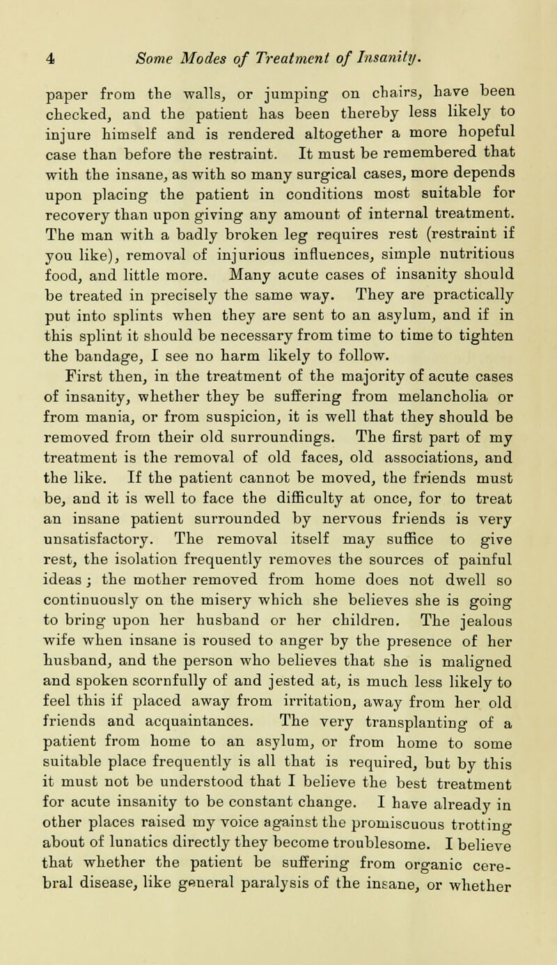 paper from the walls, or jumping on chairs, have been checked, and the patient has been thereby less likely to injure himself and is rendered altogether a more hopeful case than before the restraint. It must be remembered that with the insane, as with so many surgical cases, more depends upon placing the patient in conditions most suitable for recovery than upon giving any amount of internal treatment. The man with a badly broken leg requires rest (restraint if you like), removal of injurious influences, simple nutritious food, and little more. Many acute cases of insanity should be treated in precisely the same way. They are practically put into splints when they are sent to an asylum, and if in this splint it should be necessary from time to time to tighten the bandage, I see no harm likely to follow. First then, in the treatment of the majority of acute cases of insanity, whether they be suffering from melancholia or from mania, or from suspicion, it is well that they should be removed from their old surroundings. The first part of my treatment is the removal of old faces, old associations, and the like. If the patient cannot be moved, the friends must be, and it is well to face the difficulty at once, for to treat an insane patient surrounded by nervous friends is very unsatisfactory. The removal itself may suffice to give rest, the isolation frequently removes the sources of painful ideas; the mother removed from home does not dwell so continuously on the misery which she believes she is going to bring upon her husband or her children. The jealous wife when insane is roused to anger by the presence of her husband, and the person who believes that she is maligned and spoken scornfully of and jested at, is much less likely to feel this if placed away from irritation, away from her old friends and acquaintances. The very transplanting of a patient from home to an asylum, or from home to some suitable place frequently is all that is required, but by this it must not be understood that I believe the best treatment for acute insanity to be constant change. I have already in other places raised my voice against the promiscuous trotting about of lunatics directly they become troublesome. I believe that whether the patient be suffering from organic cere- bral disease, like general paralysis of the insane, or whether