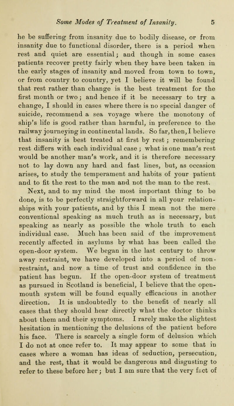 he be suffering from insanity due to bodily disease, or from insanity due to functional disorder, there is a period when rest and quiet are essential; and though in some cases patients recover pretty fairly when they have been taken in the early stages of insanity and moved from town to town, or from country to country, yet I believe it will be found that rest rather than change is the best treatment for the first month or two; and hence if it be necessary to try a change, I should in cases where there is no special danger of suicide, recommend a sea voyage where the monotony of ship's life is good rather than harmful, in preference to the railway journeying in continental lands. So far, then, I believe that insanity is best treated at first by rest; remembering rest differs with each individual case ; what is one man's rest would be another man's work, and it is therefore necessary not to lay down any hard and fast lines, but, as occasion arises, to study the temperament and habits of your patient and to fit the rest to the man and not the man to the rest. Next, and to my mind the most important thing to be done, is to be perfectly straightforward in all your relation- ships with your patients, and by this I mean not the mere conventional speaking as much truth as is necessary, but speaking as nearly as possible the whole truth to each individual case. Much has been said of the improvement recently affected in asylums by what has been called the open-door system. We began in the last century to throw away restraint, we have developed into a period of non- restraint, and now a time of trust and confidence in the patient has begun. If the open-door system of treatment as pursued in Scotland is beneficial, I believe that the open- mouth system will be found equally efficacious in another direction. It is undoubtedly to the benefit of nearly all cases that they should hear directly what the doctor thinks about them and their symptoms. I rarely make the slightest hesitation in mentioning the delusions of the patient before his face. There is scarcely a single form of delusion which I do not at once refer to. It may appear to some that in cases where a woman has ideas of seduction, persecution, and the rest, that it would be dangerous and disgusting to refer to these before her; but I am sure that the very fact of