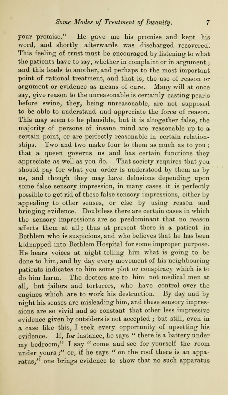 your promise. He gave me his promise and kept his word, and shortly afterwards was discharged recovered. This feeling of trust must be encouraged by listening to what the patients have to say, whether in complaint or in argument; and this leads to another, and perhaps to the most important point of rational treatment, and that is, the use of reason or argument or evidence as means of cure. Many will at once say, give reason to the unreasonable is certainly casting pearls before swine, they, being unreasonable, are not supposed to be able to understand and appreciate the force of reason. This may seem to be plausible, but it is altogether false, the majority of persons of insane mind are reasonable up to a certain point, or are perfectly reasonable in certain relation- ships. Two and two make four to them as much as to you ; that a queen governs us and has certain functions they appreciate as well as you do. That society requires that you should pay for what you order is understood by them as by us, and though they may have delusions depending upon some false sensory impression, in many cases it is perfectly possible to get rid of these false sensory impressions, either by appealing to other senses, or else by using reason and bringing evidence. Doubtless there are certain cases in which the sensory impressions are so predominant that no reason affects them at all; thus at present there is a patient in Bethlem who is suspicious, and who believes that he has been kidnapped into Bethlem Hospital for some improper purpose. He hears voices at night telling him what is going to be done to him, and by day every movement of his neighbouring patients indicates to him some plot or conspiracy which is to do him harm. The doctors are to him not medical men at all, but jailors and torturers, who have control over the engines which are to work his destruction. By day and by night his senses are misleading him, and these sensory impres- sions are so vivid and so constant that other less impressive evidence given by outsiders is not accepted ; but still, even in a case like this, I seek every opportunity of upsetting his evidence. If, for instance, he says  there is a battery under my bedroom/' I say  come and see for yourself the room under yours ; or, if he says  on the roof there is an appa- ratus, one brings evidence to show that no such apparatus