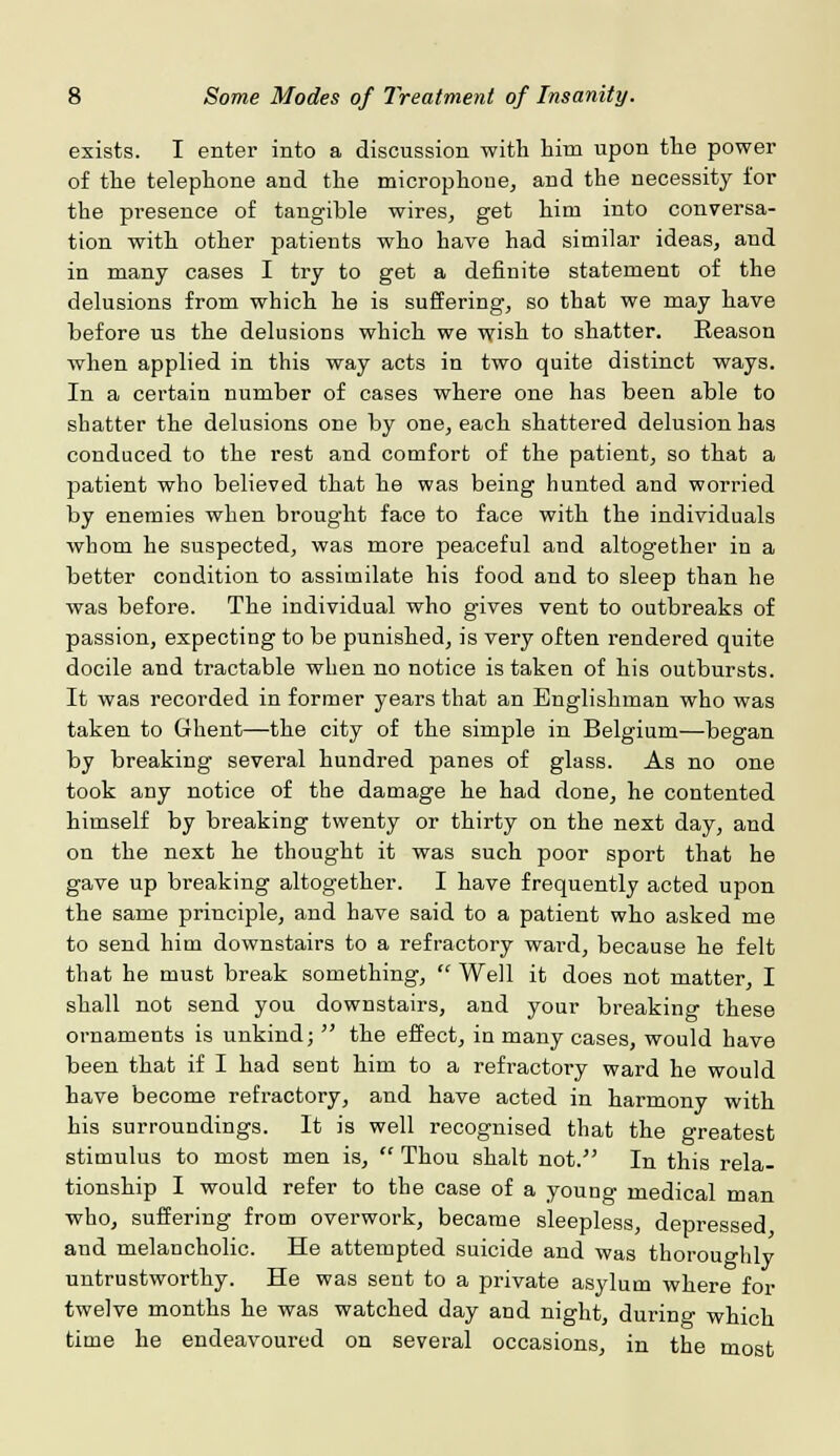 exists. I enter into a discussion with him upon the power of the telephone and the microphone, and the necessity for the presence of tangible wires, get him into conversa- tion with other patients who have had similar ideas, and in many cases I try to get a definite statement of the delusions from which he is suffering, so that we may have before us the delusions which we wish to shatter. Reason when applied in this way acts in two quite distinct ways. In a certain number of cases where one has been able to shatter the delusions one by one, each shattered delusion has conduced to the rest and comfort of the patient, so that a patient who believed that he was being hunted and worried by enemies when brought face to face with the individuals whom he suspected, was more peaceful and altogether in a better condition to assimilate his food and to sleep than he was before. The individual who gives vent to outbreaks of passion, expecting to be punished, is very often rendered quite docile and tractable when no notice is taken of his outbursts. It was recorded in former years that an Englishman who was taken to Ghent—the city of the simple in Belgium—began by breaking several hundred panes of glass. As no one took any notice of the damage he had done, he contented himself by breaking twenty or thirty on the next day, and on the next he thought it was such poor sport that he gave up breaking altogether. I have frequently acted upon the same principle, and have said to a patient who asked me to send him downstairs to a refractory ward, because he felt that he must break something,  Well it does not matter, I shall not send you downstairs, and your breaking these ornaments is unkind;  the effect, in many cases, would have been that if I had sent him to a refractory ward he would have become refractory, and have acted in harmony with his surroundings. It is well recognised that the greatest stimulus to most men is,  Thou shalt not. In this rela- tionship I would refer to the case of a young medical man who, suffering from overwork, became sleepless, depressed and melancholic. He attempted suicide and was thoroughly untrustworthy. He was sent to a private asylum where for twelve months he was watched day and night, during which time he endeavoured on several occasions, in the most