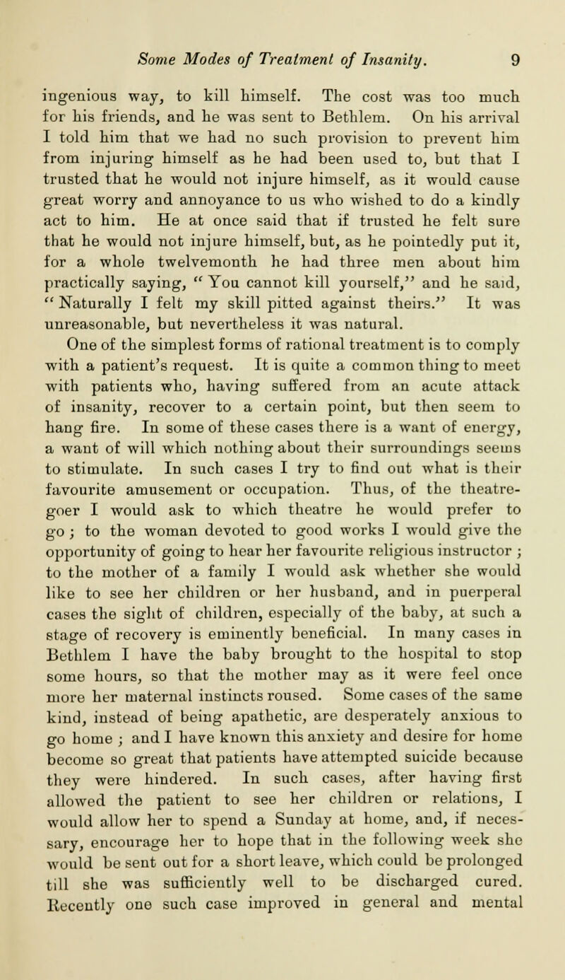 ingenious way, to kill himself. The cost was too much for his friends, and he was sent to Bethlem. On his arrival I told him that we had no such provision to prevent him from injuring himself as he had been used to, but that I trusted that he would not injure himself, as it would cause great worry and annoyance to us who wished to do a kindly act to him. He at once said that if trusted he felt sure that he would not injure himself, but, as he pointedly put it, for a whole twelvemonth he had three men about him practically saying,  You cannot kill yourself, and he said,  Naturally I felt my skill pitted against theirs. It was unreasonable, but nevertheless it was natural. One of the simplest forms of rational treatment is to comply with a patient's request. It is quite a common thing to meet with patients who, having suffered from an acute attack of insanity, recover to a certain point, but then seem to hang fire. In some of these cases there is a want of energy, a want of will which nothing about their surroundings seems to stimulate. In such cases I try to find out what is their favourite amusement or occupation. Thus, of the theatre- goer I would ask to which theatre he would prefer to go; to the woman devoted to good works I would give the opportunity of going to hear her favourite religious instructor ; to the mother of a family I would ask whether she would like to see her children or her husband, and in puerperal cases the sight of children, especially of the baby, at such a stage of recovery is eminently beneficial. In many cases in Bethlem I have the baby brought to the hospital to stop some hours, so that the mother may as it were feel once more her maternal instincts roused. Some cases of the same kind, instead of being apathetic, are desperately anxious to go home ; and I have known this anxiety and desire for home become so great that patients have attempted suicide because they were hindered. In such cases, after having first allowed the patient to see her children or relations, I would allow her to spend a Sunday at home, and, if neces- sary, encourage her to hope that in the following week she would be sent out for a short leave, which could be prolonged till she was sufficiently well to be discharged cured. Recently one such case improved in general and mental