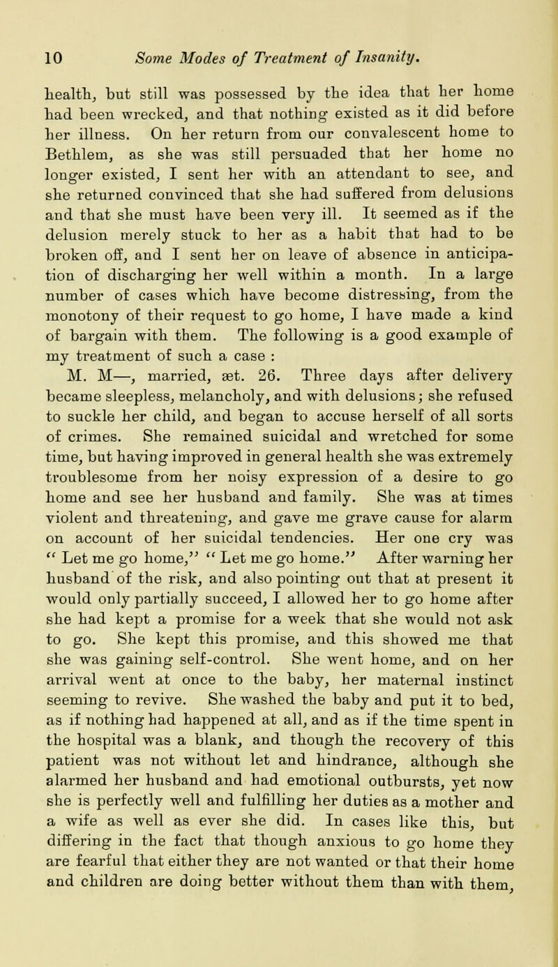 health, but still was possessed by the idea that her home had been wrecked, and that nothing existed as it did before her illness. On her return from our convalescent home to Bethlem, as she was still persuaded that her home no longer existed, I sent her with an attendant to see, and she returned convinced that she had suffered from delusions and that she must have been very ill. It seemed as if the delusion merely stuck to her as a habit that had to be broken off, and I sent her on leave of absence in anticipa- tion of discharging her well within a month. In a large number of cases which have become distressing, from the monotony of their request to go home, I have made a kind of bargain with them. The following is a good example of my treatment of such a case : M. M—, married, aet. 26. Three days after delivery became sleepless, melancholy, and with delusions; she refused to suckle her child, and began to accuse herself of all sorts of crimes. She remained suicidal and wretched for some time, but having improved in general health she was extremely troublesome from her noisy expression of a desire to go home and see her husband and family. She was at times violent and threatening, and gave me grave cause for alarm on account of her suicidal tendencies. Her one cry was  Let me go home,  Let me go home. After warning her husband of the risk, and also pointing out that at present it would only partially succeed, I allowed her to go home after she had kept a promise for a week that she would not ask to go. She kept this promise, and this showed me that she was gaining self-control. She went home, and on her arrival went at once to the baby, her maternal instinct seeming to revive. She washed the baby and put it to bed, as if nothing had happened at all, and as if the time spent in the hospital was a blank, and though the recovery of this patient was not without let and hindrance, although she alarmed her husband and had emotional outbursts, yet now she is perfectly well and fulfilling her duties as a mother and a wife as well as ever she did. In cases like this, but differing in the fact that though anxious to go home they are fearful that either they are not wanted or that their home and children are doing better without them than with them