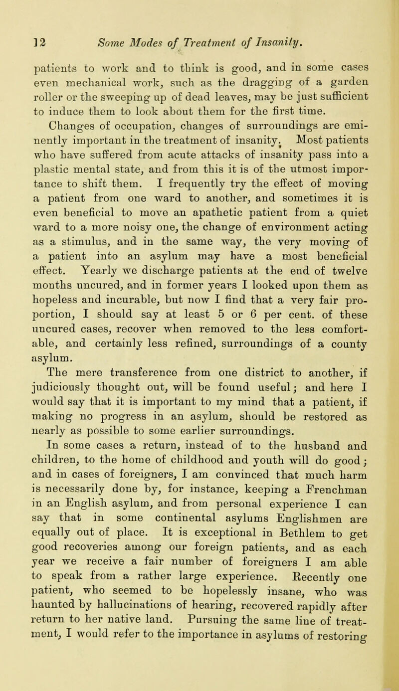 patients to work and to think is good, and in some cases even mechanical work, such as the dragging of a garden roller or the sweeping up of dead leaves, may be just sufficient to induce them to look about them for the first time. Changes of occupation, changes of surroundings are emi- nently important in the treatment of insanity. Most patients who have suffered from acute attacks of insanity pass into a plastic mental state, and from this it is of the utmost impor- tance to shift them. I frequently try the effect of moving a patient from one ward to another, and sometimes it is even beneficial to move an apathetic patient from a quiet ward to a more noisy one, the change of environment acting as a stimulus, and in the same way, the very moving of a patient into an asylum may have a most beneficial effect. Yearly we discharge patients at the end of twelve months uncured, and in former years I looked upon them as hopeless and incurable, but now I find that a very fair pro- portion, I should say at least 5 or 6 per cent, of these uncured cases, recover when removed to the less comfort- able, and certainly less refined, surroundings of a county asylum. The mere transference from one district to another, if judiciously thought out, will be found useful; and here I would say that it is important to my mind that a patient, if making no progress in an asylum, should be restored as nearly as possible to some earlier surroundings. In some cases a return, instead of to the husband and children, to the home of childhood and youth will do good; and in cases of foreigners, I am convinced that much harm is necessarily done by, for instance, keeping a Frenchman in an English asylum, and from personal experience I can say that in some continental asylums Englishmen are equally out of place. It is exceptional in Bethlein to get good recoveries among our foreign patients, and as each year we receive a fair number of foreigners I am able to speak from a rather large experience. Recently one patient, who seemed to be hopelessly insane, who was haunted by hallucinations of hearing, recovered rapidly after return to her native land. Pursuing the same line of treat-