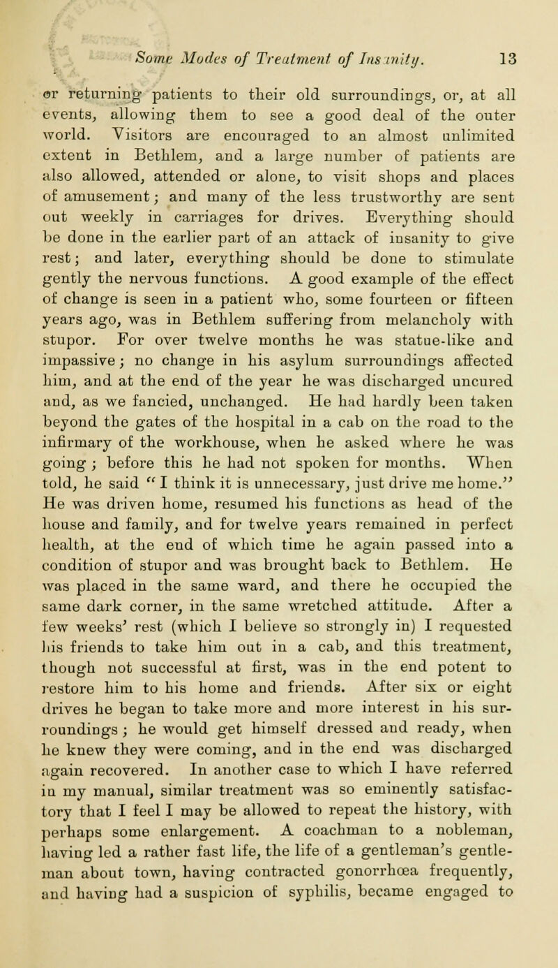 or returning patients to their old surroundings, or, at all events, allowing them to see a good deal of the outer world. Visitors are encouraged to an almost unlimited extent in Bethlem, and a large number of patients are also allowed, attended or alone, to visit shop3 and places of amusement; and many of the less trustworthy are sent out weekly in carriages for drives. Everything should be done in the earlier part of an attack of insanity to give rest; and later, everything should be done to stimulate gently the nervous functions. A good example of the effect of change is seen in a patient who, some fourteen or fifteen years ago, was in Bethlem suffering from melancholy with stupor. For over twelve months he was statue-like and impassive; no change in his asylum surroundings affected him, and at the end of the year he was discharged uncured and, as we fancied, unchanged. He had hardly been taken beyond the gates of the hospital in a cab on the road to the infirmary of the workhouse, when he asked where he was going ; before this he had not spoken for months. When told, he said  I think it is unnecessary, just drive me home. He was driven home, resumed his functions as head of the house and family, and for twelve years remained in perfect health, at the end of which time he again passed into a condition of stupor and was brought back to Bethlem. He was placed in the same ward, and there he occupied the same dark corner, in the same wretched attitude. After a few weeks' rest (which I believe so strongly in) I requested his friends to take him out in a cab, and this treatment, though not successful at first, was in the end potent to restore him to his home and friends. After six or eight drives he began to take more and more interest in his sur- roundings ; he would get himself dressed and ready, when he knew they were coming, and in the end was discharged asrain recovered. In another case to which I have referred in my manual, similar treatment was so eminently satisfac- tory that I feel I may be allowed to repeat the history, with perhaps some enlargement. A coachman to a nobleman, having led a rather fast life, the life of a gentleman's gentle- man about town, having contracted gonorrhoea frequently, and having had a suspicion of syphilis, became engaged to