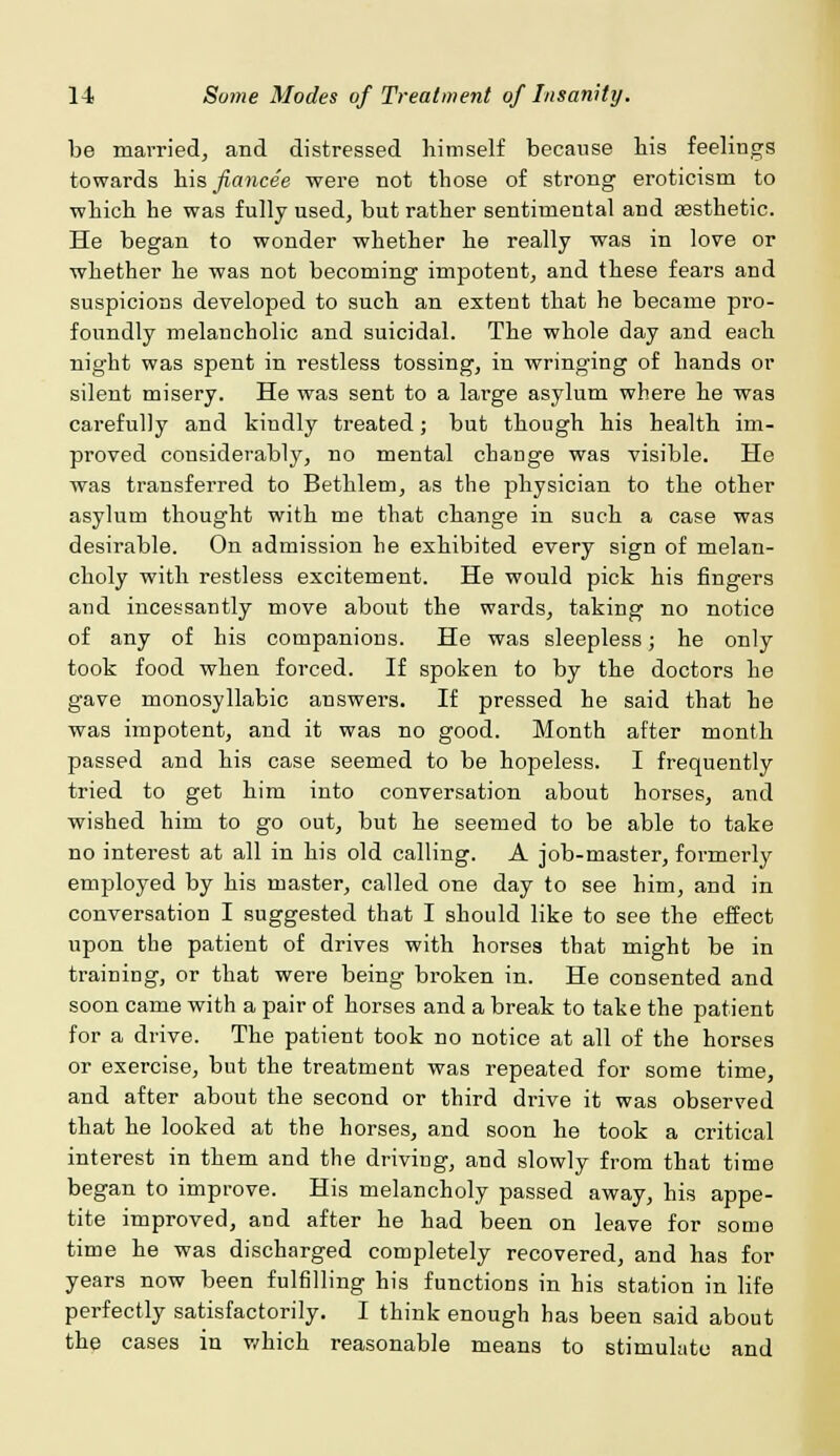 be married, and distressed himself because his feelings towards his fiancee were not those of strong eroticism to ■which he was fully used, but rather sentimental and assthetic. He began to wonder whether he really was in love or whether he was not becoming impotent, and these fears and suspicions developed to such an extent that he became pro- foundly melancholic and suicidal. The whole day and each night was spent in restless tossing, in wringing of hands or silent misery. He was sent to a large asylum where he was carefully and kindly treated; but though his health im- proved considerably, no mental chauge was visible. He was transferred to Bethlem, as the physician to the other asylum thought with me that change in such a case was desirable. On admission he exhibited every sign of melan- choly with restless excitement. He would pick his fingers and incessantly move about the wards, taking no notice of any of his companions. He was sleepless; he only took food when forced. If spoken to by the doctors he gave monosyllabic answers. If pressed he said that he was impotent, and it was no good. Month after month passed and his case seemed to be hopeless. I frequently tried to get him into conversation about horses, and wished him to go out, but he seemed to be able to take no interest at all in his old calling. A job-master, formerly employed by his master, called one day to see him, and in conversation I suggested that I should like to see the effect upon the patient of drives with horses that might be in training, or that were being broken in. He consented and soon came with a pair of horses and a break to take the patient for a drive. The patient took no notice at all of the horses or exercise, but the treatment was repeated for some time, and after about the second or third drive it was observed that he looked at the horses, and soon he took a critical interest in them and the driving, and slowly from that time began to improve. His melancholy passed away, his appe- tite improved, and after he had been on leave for some time he was discharged completely recovered, and has for years now been fulfilling his functions in his station in life perfectly satisfactorily. I think enough has been said about the cases in which reasonable means to stimulate and