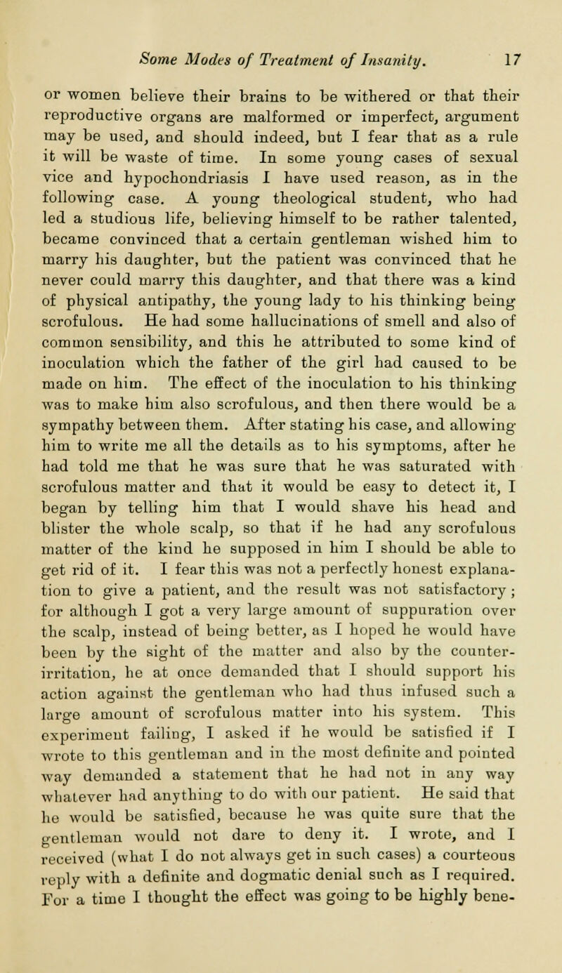 or women believe their brains to be withered or that then- reproductive organs are malformed or imperfect, argument may be used, and should indeed, but I fear that as a rule it will be waste of time. In some young cases of sexual vice and hypochondriasis I have used reason, as in the following case. A young theological student, who had led a studious life, believing himself to be rather talented, became convinced that a certain gentleman wished him to marry his daughter, but the patient was convinced that he never could marry this daughter, and that there was a kind of physical antipathy, the young lady to his thinking being scrofulous. He had some hallucinations of smell and also of common sensibility, and this he attributed to some kind of inoculation which the father of the girl had caused to be made on him. The effect of the inoculation to his thinking was to make him also scrofulous, and then there would be a sympathy between them. After stating his case, and allowing him to write me all the details as to his symptoms, after he had told me that he was sure that he was saturated with scrofulous matter and that it would be easy to detect it, I began by telling him that I would shave his head and blister the whole scalp, so that if he had any scrofulous matter of the kind he supposed in him I should be able to get rid of it. I fear this was not a perfectly honest explana- tion to give a patient, and the result was not satisfactory; for although I got a very large amount of suppuration over the scalp, instead of being better, as I hoped he would have been by the sight of the matter and also by the counter- irritation, he at once demanded that I should support his action against the gentleman who had thus infused such a large amount of scrofulous matter into his system. This experiment failing, I asked if he would be satisfied if I wrote to this gentleman and in the most definite and pointed way demanded a statement that he had not in any way whatever had anything to do with our patient. He said that he would be satisfied, because he was quite sure that the gentleman would not dare to deny it. I wrote, and I received (what I do not always get in such cases) a courteous reply with a definite and dogmatic denial such as I required. For a time I thought the effect was going to be highly bene-