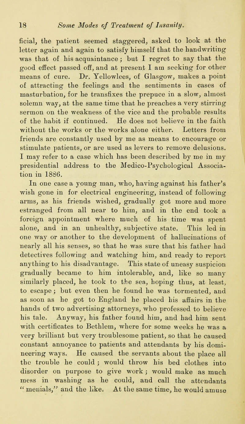 ficial, the patient seemed staggered, asked to look at the letter again and again to satisfy himself that the handwriting was that of his acquaintance; but I regret to say that the good effect passed off, and at present lam seeking for other means of cure. Dr. Yellowlees, of Glasgow, makes a point of attracting the feelings and the sentiments in cases of masturbation, for he transfixes the prepuce in a slow, almost solemn way, at the same time that he preaches a very stirring sermon on the weakness of the vice and the probable results of the habit if continued. He does not believe in the faith without the works or the works alone either. Letters from friends are constantly used by me as means to encourage or stimulate patients, or are used as levers to remove delusions. I may refer to a case which has been described by me in my presidential address to the Medico-Psychological Associa- tion in 1886. In one case a young man, who, having against his father's wish gone in for electrical engineering, instead of following arms, as his friends wished, gradually got more and more estranged from all near to him, and in the end took a foreign appointment where much of his time was spent alone, and in an unhealthy, subjective state. This led in one way or another to the development of hallucinations of nearly all his senses, so that he was sure that his father had detectives following and watching him, and ready to report anything to his disadvantage. This state of uneasy suspicion gradually became to him intolerable, and, like so many similarly placed, he took to the sea, hoping thus, at least, to escape; but even then he found he was tormented, and as soon as he got to England he placed his affairs in the hands of two advertising attorneys, who professed to believe his tale. Anyway, his father found him, and had him sent with certificates to Bethlem, where for some weeks he was a very brilliant but very troublesome patient, so that he caused constant annoyance to patients and attendants by his domi- neering ways. He caused the servants about the place all the trouble he could ; would throw his bed clothes into disorder on purpose to give work; would make as much mess in washing as he could, and call the attendants  menials, and the like. At the same time, he would amuse