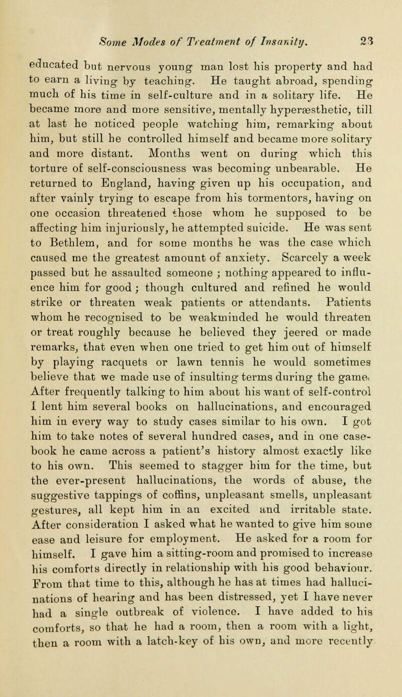 educated but nervous young man lost his property and had to earn a living by teaching. He taught abroad, spending much of his time in self-culture and in a solitary life. He became more and more sensitive, mentally hyperaesthetic, till at last he noticed people watching him, remarking about him, but still he controlled himself and became more solitary and more distant. Months went on during which this torture of self-consciousness was becoming unbearable. He returned to England, having given up his occupation, and after vainly trying to escape from his tormentors, having on one occasion threatened those whom he supposed to be affecting him injuriously, he attempted suicide. He was sent to Bethlem, and for some months he was the case which caused me the greatest amount of anxiety. Scarcely a week passed but he assaulted someone ; nothing appeared to influ- ence him for good; though cultured and refined he would strike or threaten weak patients or attendants. Patients whom he recognised to be weakmiuded he would threaten or treat roughly because he believed they jeered or made remarks, that even when one tried to get him out of himself by playing racquets or lawn tennis he would sometimes believe that we made use of insulting terms during the game.. After frequently talking to him about his want of self-control I lent him several books on hallucinations, and encouraged him in every way to study cases similar to his own. I got him to take notes of several hundred cases, and in one case- book he came across a patient's history almost exactly like to his own. This seemed to stagger him for the time, but the ever-present hallucinations, the words of abuse, the suggestive tappings of coffins, unpleasant smells, unpleasant gestures, all kept him in an excited and irritable state. After consideration I asked what he wanted to give him some ease and leisure for employment. He asked for a room for himself. I gave him a sitting-room and promised to increase his comforts directly in relationship with his good behaviour. From that time to this, although he has at times had halluci- nations of hearing and has been distressed, yet I have never had a single outbreak of violence. I have added to his comforts, so that he had a room, then a room with a light, then a room with a latch-key of his own, and more recently