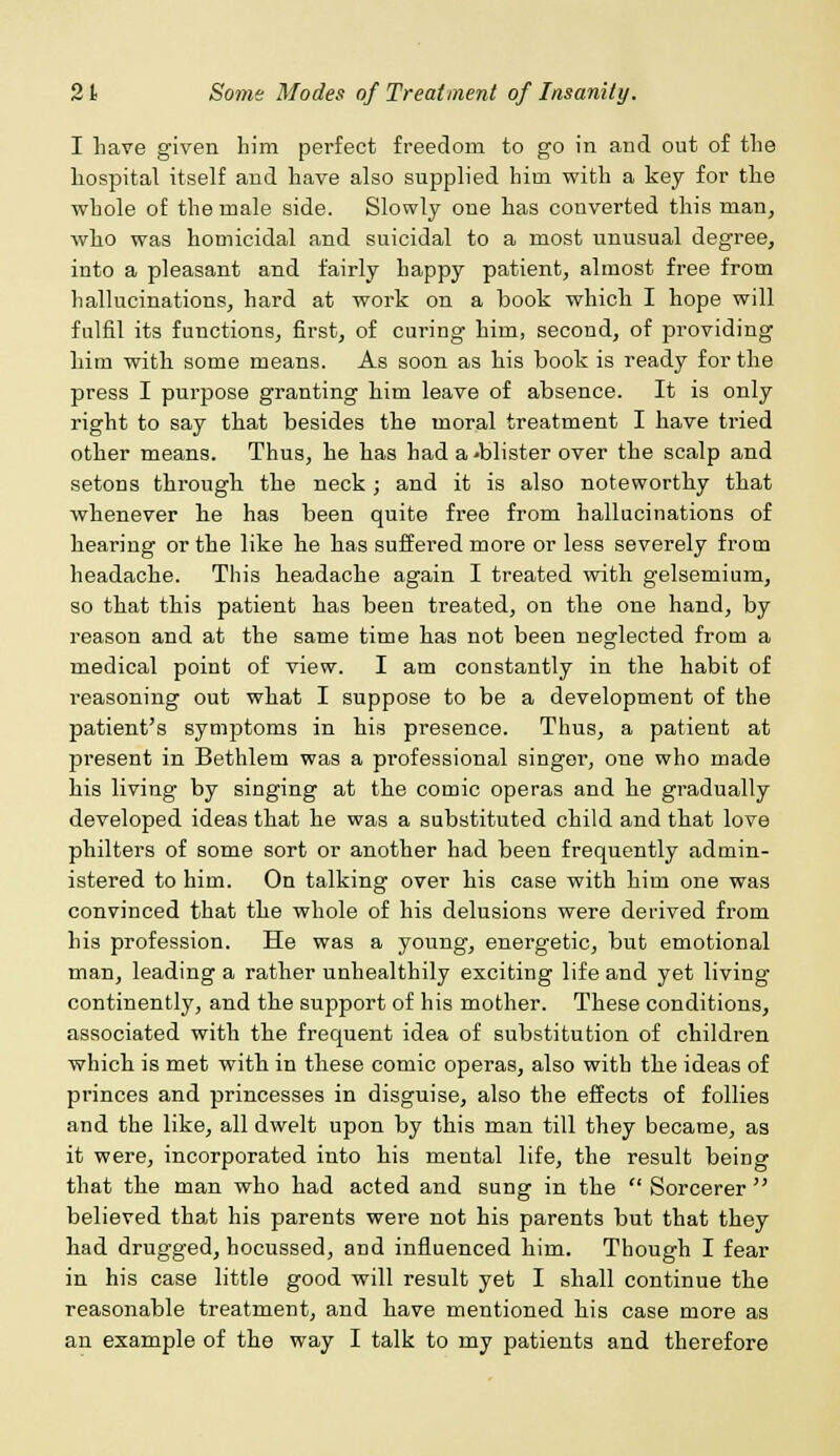 I have given him perfect freedom to go in and out of the hospital itself and have also supplied him with a key for the whole of the male side. Slowly one has converted this man, who was homicidal and suicidal to a most unusual degree, into a pleasant and fairly happy patient, almost free from hallucinations, hard at work on a book which I hope will fulfil its functions, first, of curing him, second, of providing him with some means. As soon as his book is ready for the press I purpose granting him leave of absence. It is only right to say that besides the moral treatment I have tried other means. Thus, he has had a -blister over the scalp and setons through the neck; and it is also noteworthy that whenever he has been quite free from hallucinations of hearing or the like he has suffei'ed more or less severely from headache. This headache again I treated with gelsemium, so that this patient has been treated, on the one hand, by reason and at the same time has not been neglected from a medical point of view. I am constantly in the habit of reasoning out what I suppose to be a development of the patient's symptoms in his presence. Thus, a patient at present in Bethlem was a professional singer, one who made his living by singing at the comic operas and he gradually developed ideas that he was a substituted child and that love philters of some sort or another had been frequently admin- istered to him. On talking over his case with him one was convinced that the whole of his delusions were derived from his profession. He was a young, energetic, but emotional man, leading a rather unhealthily exciting life and yet living continently, and the support of his mother. These conditions, associated with the frequent idea of substitution of children which is met with in these comic operas, also with the ideas of princes and princesses in disguise, also the effects of follies and the like, all dwelt upon by this man till they became, as it were, incorporated into his mental life, the result being that the man who had acted and sung in the  Sorcerer  believed that his parents were not his parents but that they had drugged, hocussed, and influenced him. Though I fear in his case little good will result yet I shall continue the reasonable treatment, and have mentioned his case more as an example of the way I talk to my patients and therefore