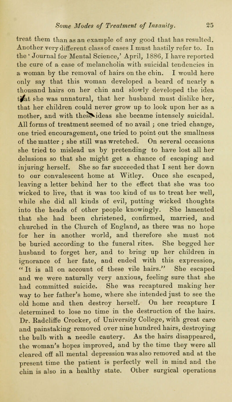 treat them than as an example of any good that has resulted. Another very different class of cases I must hastily refer to. In the ' Journal for Mental Science/ April, 1886, I have reported the cure of a case of melancholia with suicidal tendencies in a woman by the removal of hairs on the chin. I would here only say that this woman developed a beard of nearly a thousand hairs on her chin and slowly developed the idea tj^at she was unnatural, that her husband must dislike her, that her children could never grow up to look upon her as a mother, and with theseVideas she became intensely suicidal. All forms of treatment seemed of no avail ; one tried change, one tried encouragement, one tried to point out the smallness of the matter ; she still was wretched. On several occasions she tried to mislead us by pretending to have lost all her delusions so that she might get a chance of escaping and injuring herself. She so far succeeded that I sent her down to our convalescent home at Witley. Once she escaped, leaving a letter behind her to the effect that she was too wicked to live, that it was too kind of us to treat her well, while she did all kinds of evil, putting wicked thoughts into the heads of other people knowingly. She lamented that she had been christened, confirmed, married, and churched in the Church of England, as there was no hope for her in another world, and therefore she must not be buried according to the funeral rites. She begged her husband to forget her, and to bring up her children in ignorance of her fate, and ended with this expression,  It is all on account of these vile hairs. She escaped and we were naturally very anxious, feeling sure that she had committed suicide. She was recaptured making her way to her father's home, where she intended just to see the old home and then destroy herself. On her recapture I determined to lose no time in the destruction of the hairs. Dr. Kadcliffe Crocker, of University College, with great care and painstaking removed over nine hundred hairs, destroying the bulb with a needle cautery. As the hairs disappeared, the woman's hopes improved, and by the time they were all cleared off all mental depression was also removed and at the present time the patient is perfectly well in mind and the chin is also in a healthy state. Other surgical operations