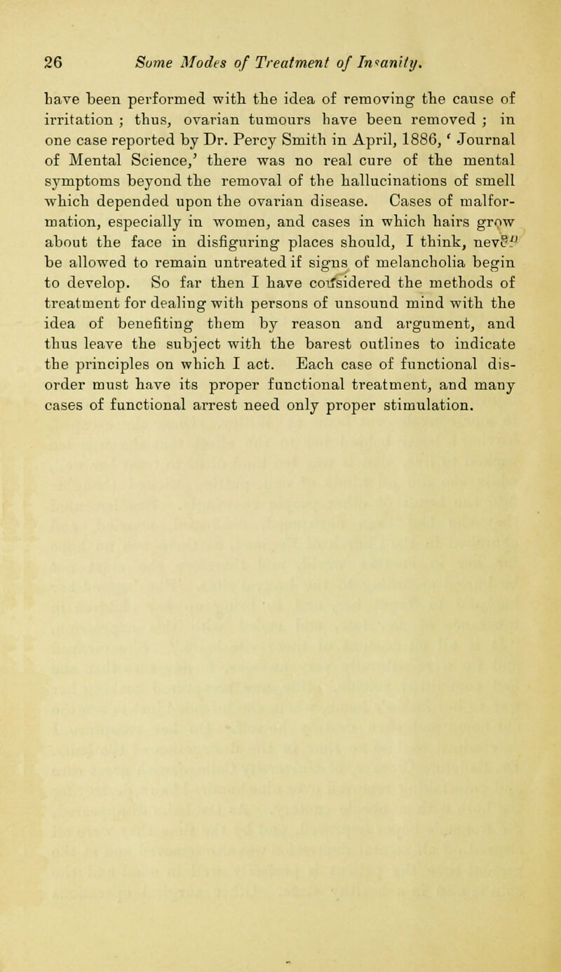 have been performed with the idea of removing the cause of irritation ; thus, ovarian tumours have been removed ; in one case reported by Dr. Percy Smith in April, 1886,' Journal of Mental Science,' there was no real cure of the mental symptoms beyond the removal of the hallucinations of smell which depended upon the ovarian disease. Cases of malfor- mation, especially in women, and cases in which hairs grow about the face in disfiguring places should, I think, nevPf be allowed to remain untreated if signs of melancholia begin to develop. So far then I have considered the methods of treatment for dealing with persons of unsound mind with the idea of benefiting them by reason and argument, and thus leave the subject with the barest outlines to indicate the principles on which I act. Each case of functional dis- order must have its proper functional treatment, and many cases of functional arrest need only proper stimulation.