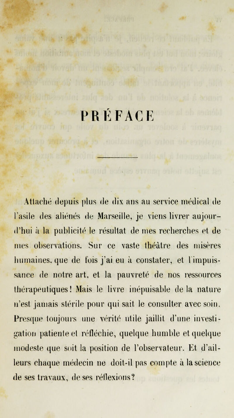 PRÉFACE Attaché depuis plus de dix ans au service médical de l'asile des aliénés de Marseille, je viens livrer aujour- d'hui à la publicité le résultat de mes recherches et de mes observations. Sur ce vaste théâtre des misères humaines, que de t'ois j'ai eu à constater, et l'impuis- sance de notre art. et la pauvreté de nos ressources thérapeutiques! Mais le livre inépuisable delà nature n'est jamais stérile pour qui sait, le consulter avec soin. Presque toujours une vérité utile jaillit d'une investi- gation patiente et réfléchie, quelque humble et quelque modeste que soit la position de l'observateur. Et d'ail- leurs chaque médecin ne doit-il pas compte à la science de ses travaux, de ses réflexions?