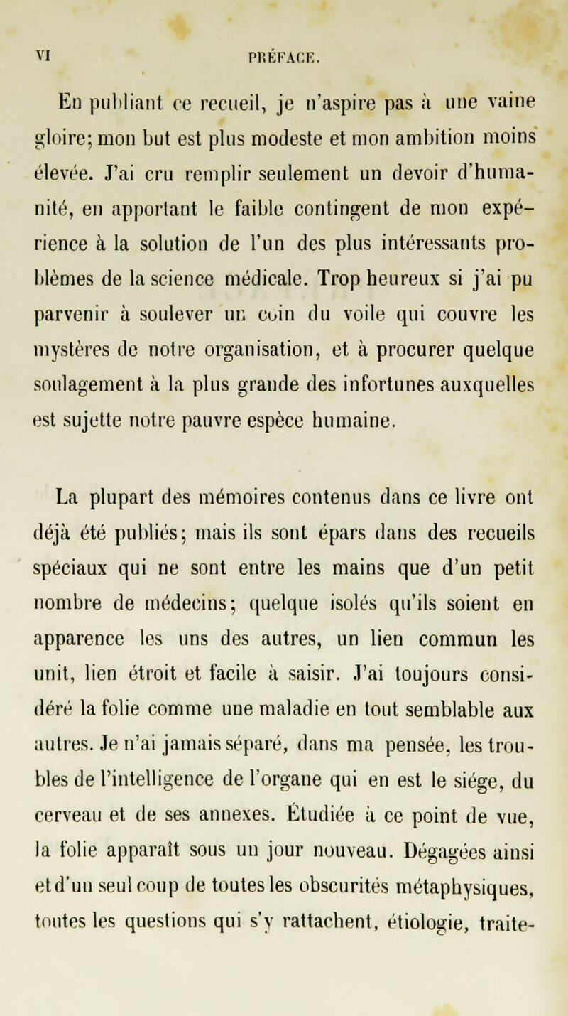 En publiant ce recueil, je n'aspire pas à une vaine gloire; mon but est plus modeste et mon ambition moins élevée. J'ai cru remplir seulement un devoir d'huma- nité, en apportant le faible contingent de mon expé- rience à la solution de l'un des plus intéressants pro- blèmes de la science médicale. Trop heureux si j'ai pu parvenir à soulever un coin du voile qui couvre les mystères de notre organisation, et à procurer quelque soulagement à la plus grande des infortunes auxquelles est sujette notre pauvre espèce humaine. La plupart des mémoires contenus dans ce livre ont déjà été publiés; mais ils sont épars dans des recueils spéciaux qui ne sont entre les mains que d'un petit nombre de médecins; quelque isolés qu'ils soient en apparence les uns des autres, un lien commun les unit, lien étroit et facile à saisir. J'ai toujours consi- déré la folie comme une maladie en tout semblable aux autres. Je n'ai jamais séparé, dans ma pensée, les trou- bles de l'intelligence de l'organe qui en est le siège, du cerveau et de ses annexes. Étudiée à ce point de vue, la folie apparaît sous un jour nouveau. Dégagées ainsi et d'un seul coup de toutes les obscurités métaphysiques, toutes les questions qui s'y rattachent, étiologie, traite-