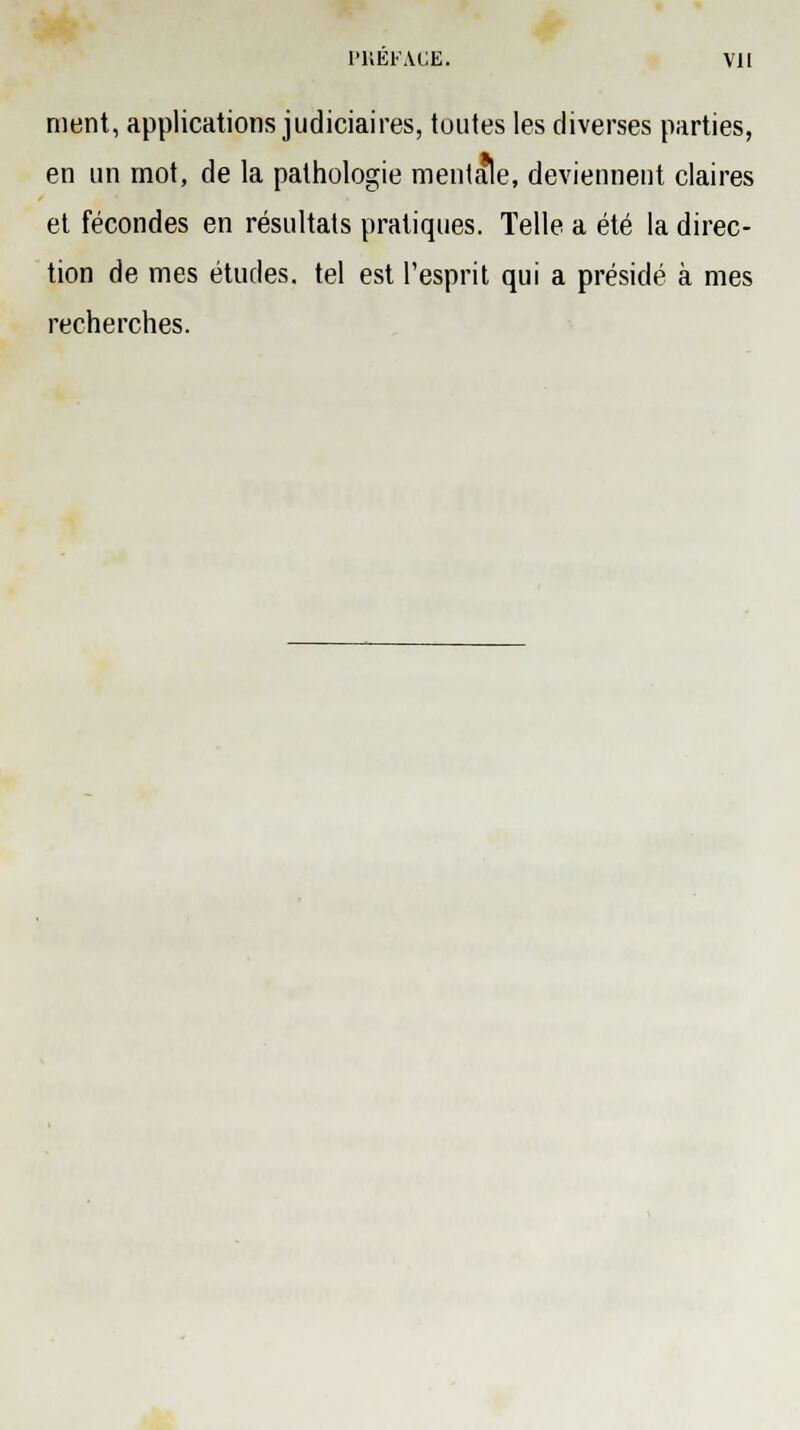 ment, applications judiciaires, toutes les diverses parties, en un mot, de la pathologie mentale, deviennent claires et fécondes en résultats pratiques. Telle a été la direc- tion de mes études, tel est l'esprit qui a présidé à mes recherches.