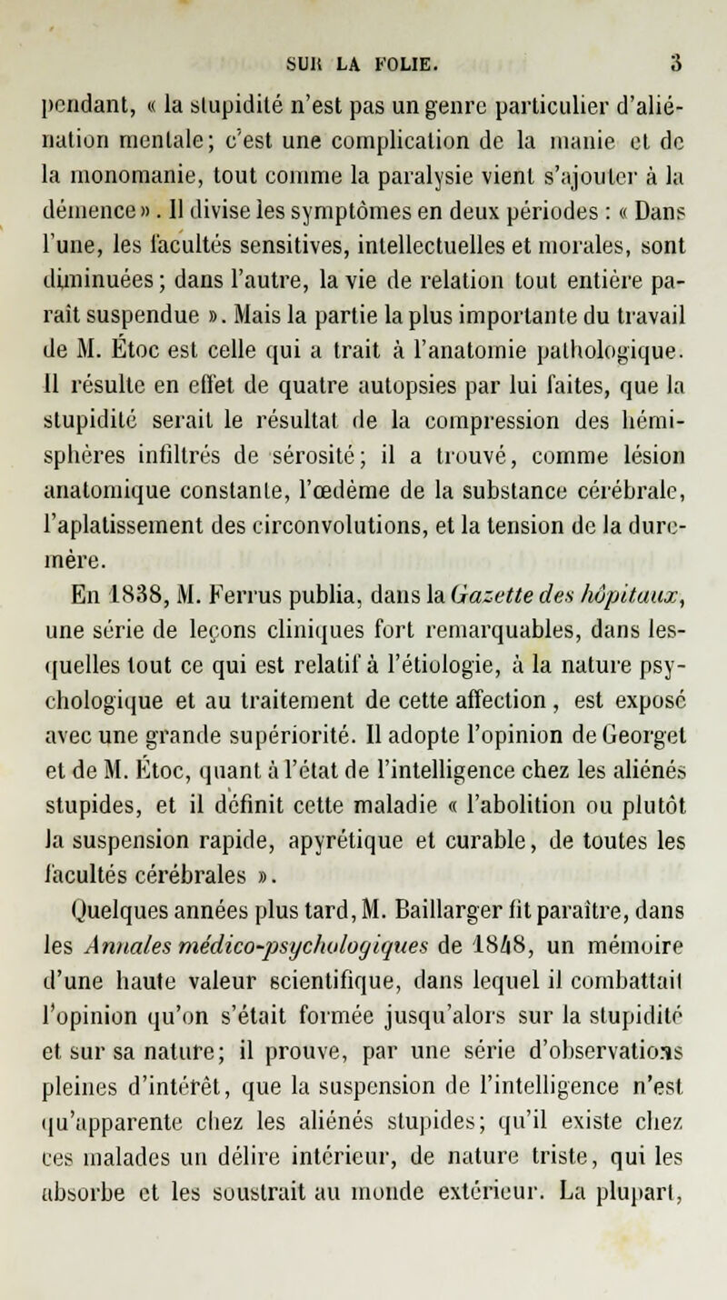 pondant, « la stupidité n'est pas un genre particulier d'alié- nation mentale; c'est une complication de la manie et de la inonomanie, tout comme la paralysie vient s'ajouter à la démence ». 11 divise les symptômes en deux périodes : « Dans Tune, les facultés sensitives, intellectuelles et morales, sont diminuées ; dans l'autre, la vie de relation tout entière pa- rait suspendue ». Mais la partie la plus importante du travail de M. Etoc est celle qui a trait à l'anatomie pathologique. 11 résulte en effet de quatre autopsies par lui faites, que la stupidité serait le résultat de la compression des hémi- sphères infiltrés de sérosité ; il a trouvé, comme lésion analomique constante, l'œdème de la substance cérébrale, l'aplatissement des circonvolutions, et la tension de la dure- mère. En 1838, M. Ferrus publia, dans la Gazette des hôpitaux, une série de leçons cliniques fort remarquables, dans les- quelles tout ce qui est relatif à l'étiologie, à la nature psy- chologique et au traitement de cette affection , est exposé avec une grande supériorité. Il adopte l'opinion de Georget et de M. Etoc, quant à l'état de l'intelligence chez les aliénés stupides, et il définit cette maladie « l'abolition ou plutôt la suspension rapide, apyrétique et curable, de toutes les facultés cérébrales ». Quelques années plus tard, M. Baillarger fit paraître, dans les Annales médico-psycholorjiques de 1848, un mémoire d'une haute valeur scientifique, dans lequel il combattail l'opinion qu'on s'était formée jusqu'alors sur la stupidité et sur sa nature; il prouve, par une série d'observations pleines d'intérêt, que la suspension de l'intelligence n'est qu'apparente chez les aliénés stupides; qu'il existe chez ces malades un délire intérieur, de nature triste, qui les absorbe et les soustrait au monde extérieur. La plupart,