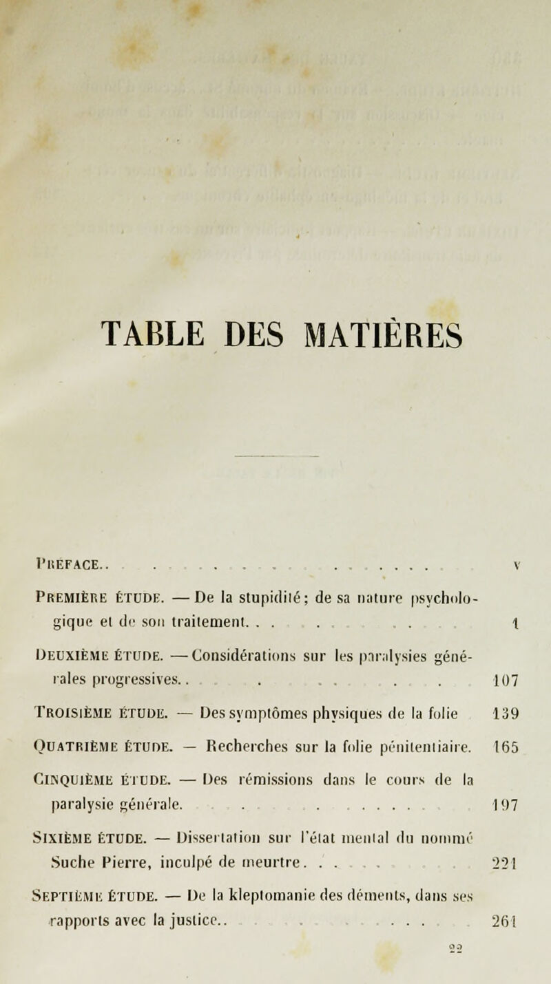 TABLE DES MATIÈRES PREFACE.. Première étude. —De la stupidilé; de sa nature psycholo- gique et dr son traitement . . 1 Deuxième étude. —Considérations sur les paralysies géné- rales progressives.. . 107 Troisième étude. — Des symptômes physiques de la folie 139 (Quatrième étude. — Recherches sur la folie pénitentiaire. 165 Cinquième étude. — Des rémissions dans le cours de la paralysie générale. . 197 Sixième étude. — Dissertation sur l'état mental du nommé Suche Pierre, inculpé de meurtre 221 Septième étude. — De la kleptomanie des déments, dans ses rapports avec la justice.. ..... 261