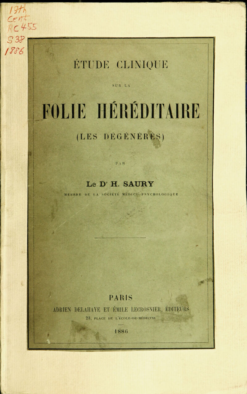 s- r H- I??6 Ci: ÉTUDE CLINIQUE FOLIE HÉRÉDITAIRE (LES DÉGÉNÉRÉS) Le D H. SAURY HI1IMIE lll IV ih.ii.il H-ÈmCQrPSYCHOI.OGIQUE . PARIS ADRIEN DELAIIAYE ET ÉMU.E LKGR08NIER, ÉDITEI \\< 23, PLAC ! i.'t.i.<ii.K-i.i-:-iii.iii■:< im. IHKIi