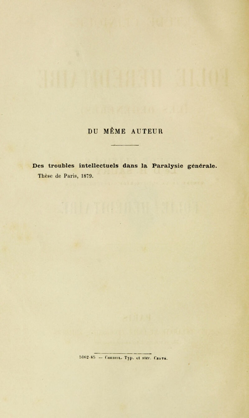 DU MÊME AUTEUR Des troubles intellectuels dans la Paralysie générale. Thèse de Paris, 1879. 50A2-A5 — CoiiiiFiL. Typ. et ster. Critk.