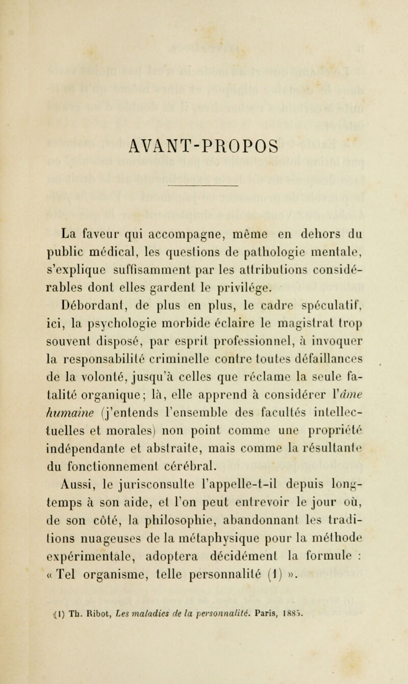AVANT-PROPOS La faveur qui accompagne, même en dehors du public médical, les questions de pathologie mentale, s'explique suffisamment par les attributions considé- rables dont elles gardent le privilège. Débordant, de plus en plus, le cadre spéculatif, ici, la psychologie morbide éclaire le magistrat trop souvent disposé, par esprit professionnel, à invoquer la responsabilité criminelle contre toutes défaillances de la volonté, jusqu'à celles que réclame la seule fa- talité organique; là, elle apprend à considérer Y âme humaine (j'entends l'ensemble des facultés intellec- tuelles et morales) non point comme une propriété indépendante et abstraite, mais comme la résultante du fonctionnement cérébral. Aussi, le jurisconsulte l'appelle-t-il depuis long- temps à son aide, et l'on peut entrevoir le jour où, de son côté, la philosophie, abandonnant les tradi- tions nuageuses de la métaphysique pour la méthode expérimentale, adoptera décidément la formule : «Tel organisme, telle personnalité (1) ». '(I) Tb. Ribot, Les maladies delà personnalité. Paris, 188).