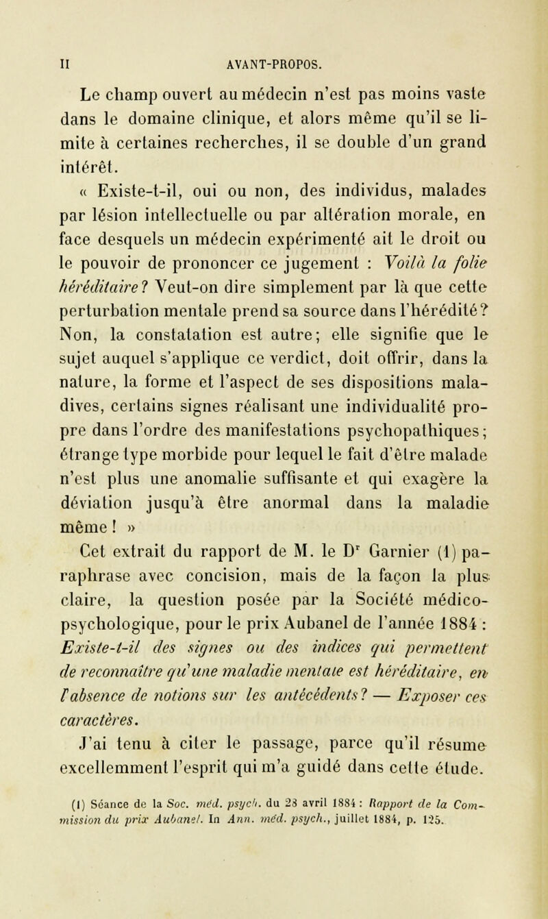 Le champ ouvert au médecin n'est pas moins vaste dans le domaine clinique, et alors même qu'il se li- mite à certaines recherches, il se double d'un grand intérêt. « Existe-t-il, oui ou non, des individus, malades par lésion intellectuelle ou par altération morale, en face desquels un médecin expérimenté ait le droit ou le pouvoir de prononcer ce jugement : Voilà la folie héréditaire? Veut-on dire simplement par là que cette perturbation mentale prend sa source dans l'hérédité? Non, la constatation est autre; elle signifie que le sujet auquel s'applique ce verdict, doit offrir, dans la nature, la forme et l'aspect de ses dispositions mala- dives, certains signes réalisant une individualité pro- pre dans l'ordre des manifestations psychopathiques; étrange type morbide pour lequel le fait d'être malade n'est plus une anomalie suffisante et qui exagère la déviation jusqu'à être anormal dans la maladie même ! » Cet extrait du rapport de M. le Dr Garnier (1) pa- raphrase avec concision, mais de la façon la plus claire, la question posée par la Société médico- psychologique, pour le prix Aubanel de l'année 1884 : Existe-l-il des signes ou des indices qui permettent de reconnaître qu'une maladie mentale est héréditaire, en F absence de notions sur les antécédents ? — Exposer ces caractères. J'ai tenu à citer le passage, parce qu'il résume excellemment l'esprit qui m'a guidé dans celte élude. (I) Séance de la Soc. med. psyc'i. du 23 avril 1884 : Rapport de la Com- mission du prix Aubanel. In Ann. m(d. psych., juillet 1884, p. 125.