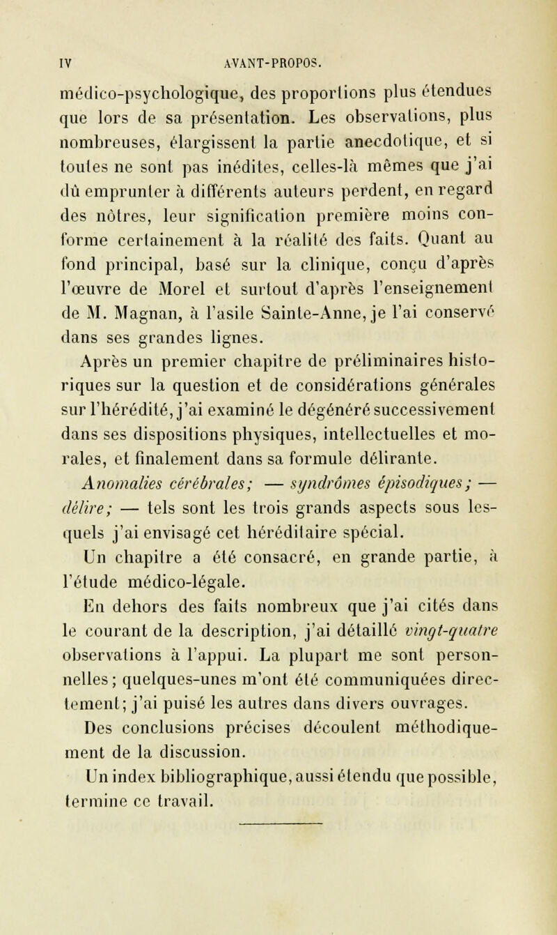 médico-psychologique, des proportions plus étendues que lors de sa présentation. Les observations, plus nombreuses, élargissent la partie aneedotique, et si toutes ne sont pas inédites, celles-là mêmes que j'ai dû emprunter à différents auteurs perdent, en regard des nôtres, leur signification première moins con- forme certainement à la réalité des faits. Quant au fond principal, basé sur la clinique, conçu d'après l'œuvre de Morel et surtout d'après l'enseignement de M. Magnan, à l'asile Sainte-Anne, je l'ai conservé dans ses grandes lignes. Après un premier chapitre de préliminaires histo- riques sur la question et de considérations générales sur l'hérédité, j'ai examiné le dégénéré successivement dans ses dispositions physiques, intellectuelles et mo- rales, et finalement dans sa formule délirante. Anomalies cérébrales; — syndromes épisodiques; — délire; — tels sont les trois grands aspects sous les- quels j'ai envisagé cet héréditaire spécial. Un chapitre a été consacré, en grande partie, à l'étude médico-légale. En dehors des faits nombreux que j'ai cités clans le courant de la description, j'ai détaillé vingt-quatre observations à l'appui. La plupart me sont person- nelles; quelques-unes m'ont été communiquées direc- tement; j'ai puisé les autres dans divers ouvrages. Des conclusions précises découlent méthodique- ment de la discussion. Un index bibliographique, aussi étendu que possible, termine ce travail.