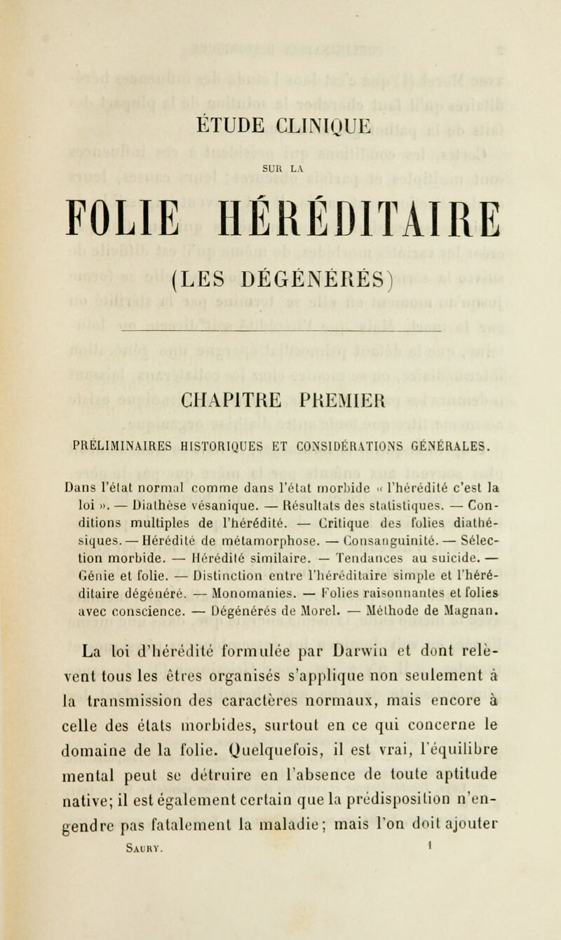 FOLIE HÉRÉDITAIRE (LES DÉGÉNÉRÉS) CHAPITRE PREMIER PRÉLIMINAIRES HISTORIQUES ET CONSIDÉRATIONS GÉNÉRALES. Dans l'élat normal comme dans l'état morbide u l'hérédité c'est la loi ». — Dialhése vésanique. — Résultats des statistiques. — Con- ditions multiples de l'hérédité. — Critique des folies diathé- siques.—■ Hérédité de métamorphose. —Consanguinité. — Sélec- tion morbide. — Hérédité similaire. — Tendances au suicide. — Génie et folie. — Distinction entre l'héréditaire simple et l'héré- ditaire dégénéré. —Monomanies. — Folies raisonnantes et folies avec conscience. — Dégénérés de Morel. — Méthode de Magnan. La loi d'hérédité formulée par Darwin et dont relè- vent tous les êtres organisés s'applique non seulement à la transmission des caractères normaux, mais encore à celle des états morbides, surtout en ce qui concerne le domaine de la folie. Quelquefois, il est vrai, l'équilibre mental peut se détruire en l'absence de toute aptitude native; il est également certain que la prédisposition n'en- gendre pas fatalement la maladie; mais l'on doit ajouter Saury. •