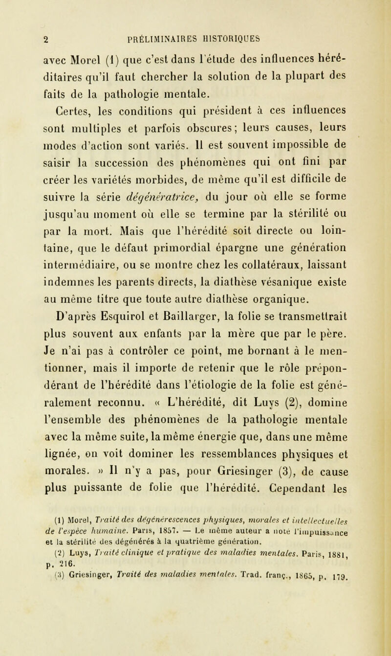 avec Morel (1) que c'est dans l'étude des influences héré- ditaires qu'il faut chercher la solution de la plupart des faits de la pathologie mentale. Certes, les conditions qui président à ces influences sont multiples et parfois obscures; leurs causes, leurs modes d'action sont variés. 11 est souvent impossible de saisir la succession des phénomènes qui ont fini par créer les variétés morbides, de même qu'il est difficile de suivre la série dégénératrice, du jour où elle se forme jusqu'au moment où elle se termine par la stérilité ou par la mort. Mais que l'hérédité soit directe ou loin- taine, que le défaut primordial épargne une génération intermédiaire, ou se montre chez les collatéraux, laissant indemnes les parents directs, la diathèse vésanique existe au même titre que toute autre diathèse organique. D'après Esquirol et Baillarger, la folie se transmettrait plus souvent aux enfants par la mère que par le père. Je n'ai pas à contrôler ce point, me bornant à le men- tionner, mais il importe de retenir que le rôle prépon- dérant de l'hérédité dans l'étiologie de la folie est géné- ralement reconnu. « L'hérédité, dit Luys (2), domine l'ensemble des phénomènes de la pathologie mentale avec la même suite, la même énergie que, dans une même lignée, on voit dominer les ressemblances physiques et morales. » Il n'y a pas, pour Griesinger (3), de cause plus puissante de folie que l'hérédité. Cependant les (1) Morel, Traité des dégénérescences physiques, morales et intellectuelles de l'espèce humaine. Pans, 1857. — Le même auteur a noté l'impuissance et la stérilité des dégénérés à la quatrième génération. (2) Luys, Truite clinique et pratique des maladies mentales. Paris 1881 p. 216. (;t) Griesinger, Traité des maladies mentales. Trad. franc., 1S65, p, 179.