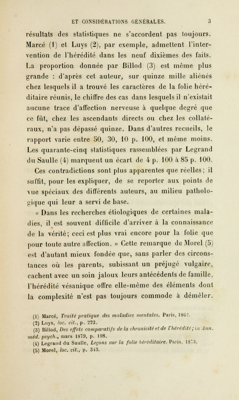 résultats des statistiques ne s'accordent pas toujours. Marcé (1) et Luys (2), par exemple, admettent l'inter- vention de l'hérédité dans les neuf dixièmes des faits. La proportion donnée par Billod (3) est même plus grande : d'après cet auteur, sur quinze mille aliénés chez lesquels il a trouvé les caractères de la folie héré- ditaire réunis, le chiffre des cas dans lesquels il n'existait aucune trace d'affection nerveuse à quelque degré que ce fût, chez les ascendants directs ou chez les collaté- raux, n'a pas dépassé quinze. Dans d'autres recueils, le rapport varie entre 50, 30, 10 p. 100, et même moins. Les quarante-cinq statistiques rassemblées par Legrand du Saulle (4) marquent un écart de 4 p. 100 à 85 p. 100. Ces contradictions sont plus apparentes que réelles; il suffit, pour les expliquer, de se reporter aux points de vue spéciaux des différents auteurs, au milieu patholo- gique qui leur a servi de hase. « Dans les recherches écologiques de certaines mala- dies, il est souvent difficile d'arriver à la connaissance de la vérité; ceci est plus vrai encore pour la folie que pour toute autre affection. » Cette remarque de Morel (5) est d'autant mieux fondée que, sans parler des circons- tances où les parents, subissant un préjugé vulgaire, cachent avec un soin jaloux leurs antécédents de famille, l'hérédité vésanique offre elle-même des éléments dont la complexité n'est pas toujours commode à démêler. (1) Marcé, Traité pratique des maladies mentales. Paris, 18G.'. (2) Luys, /oc. cit., p. 223. (3) Billod, Des effets comparatifs de la chronicité et de l'hérédité ; in Ann. méd. psych., mars 1879, p. I!)8. (4) Legrand du Saulle, Leçons sur la folie héréditaire. Paris, 1ST3. (5) Morel, loc. cit., p. 313.