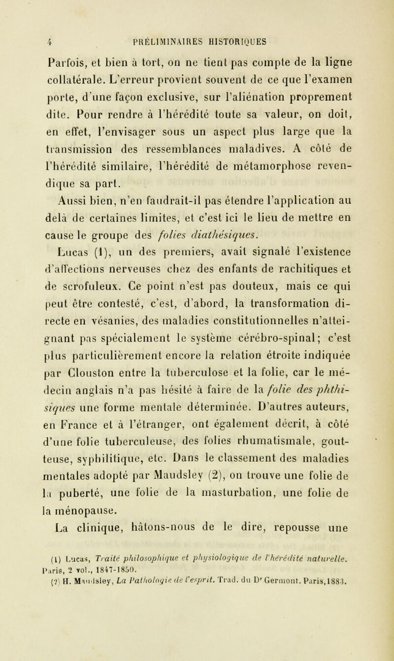 Parfois, et bien à tort, on ne tient pas compte de la ligne collatérale. L'erreur provient souvent de ce que l'examen porte, d'une façon exclusive, sur l'aliénation proprement dite. Pour rendre à l'hérédité toute sa valeur, on doit, en effet, l'envisager sous un aspect plus large que la transmission des ressemblances maladives. A côté de l'hérédité similaire, l'hérédité de métamorphose reven- dique sa part. Aussi bien, n'en faudrait-il pas étendre l'application au delà de certaines limites, et c'est ici le lieu de mettre en cause le groupe des folles dlathésiques. Lucas (1), un des premiers, avait signalé l'existence d'affections nerveuses chez des enfants de rachitiques et de scrofuleux. Ce point n'est pas douteux, mais ce qui peut être contesté, c'est, d'abord, la transformation di- recte en vésanies, des maladies constitutionnelles n'attei- gnant pas spécialement le système cérébro-spinal; c'est plus particulièrement encore la relation étroite indiquée par Clouston entre la tuberculose et la folie, car le mé- decin anglais n'a pas hésité à faire de la folie des phthi- siques une forme mentale déterminée. D'autres auteurs, en France et à l'étranger, ont également décrit, à côté d'une folie tuberculeuse, des folies rhumatismale, gout- teuse, syphilitique, etc. Dans le classement des maladies mentales adopté par Maudsley (2), on trouve une folie de la puberté, une folie de la masturbation, une folie de la ménopause. La clinique, hâtons-nous de le dire, repousse une (!) Lucas, Traité philosophique et physiologique de l'hérédité naturelle. Paris, 2 Y0l., 1847-1850. (■)) H. Miu.lsley, La Pathologie de l'esprit. Trad. du D'Germont. Paris, 1883.