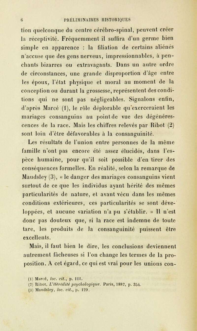 tion quelconque du centre cérébro-spinal, peuvent créer la réceptivité. Fréquemment il suffira d'un germe bien simple en apparence : la filiation de certains aliénés n'accuse que des gens nerveux, impressionnables, à pen- chants bizarres ou extravagants. Dans un autre ordre de circonstances, une grande disproportion d'âge entre les époux, l'état physique et moral au moment de la conception ou durant la grossesse, représentent des condi- tions qui ne sont pas négligeables. Signalons enfin, d'après Marcé (1), le rôle déplorable qu'exerceraient les mariages consanguins au point de vue des dégénéres- cences de la race. Mais les chiffres relevés par Ribot (2) sont loin d'être défavorables à la consanguinité. Les résultats de l'union entre personnes de la même famille n'ont pas encore été assez élucidés, dans l'es- pèce humaine, pour qu'il soit possible d'en tirer des conséquences formelles. En réalité, selon la remarque de Maudsley (3), « le danger des mariages consanguins vient surtout de ce que les individus ayant hérité des mêmes particularités de nature, et avant vécu dans les mêmes conditions extérieures, ces particularités se sont déve- loppées, et aucune variation n'a pu s'établir. » 11 n'est donc pas douteux que, si la race est indemne de toute tare, les produits de. la consanguinité puissent être excellents. Mais, il faut bien le dire, les conclusions deviennent autrement fâcheuses si l'on change les termes de la pro- position. A cet égard, ce qui est vrai pour les unions con- (1) Marcé, loc. cit., p. 111. {1) Ribot, L'Hérédité psychologique. Paris, 1883, p. 354. (:)) Maudsley, loc. cit., p. 129.