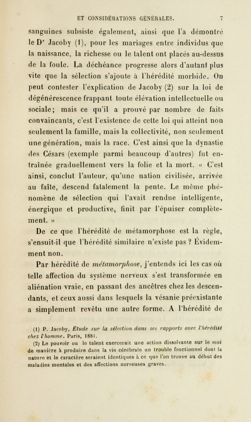 sanguines subsiste également, ainsi que l'a démontré le Dr Jacoby (I), pour les mariages entre individus que la naissance, la richesse ou le talent ont placés au-dessus de la foule. La déchéance progresse alors d'autant plus vite que la sélection s'ajoute à l'hérédité morbide. On peut contester l'explication de Jacoby (2) sur la loi de dégénérescence frappant toute élévation intellectuelle ou sociale; mais ce qu'il a prouvé par nombre de faits convaincants, c'est l'existence de cette loi qui atteint non seulement la famille, mais la collectivité, non seulement une génération, mais la race. C'est ainsi que la dynastie des Césars (exemple parmi beaucoup d'autres) fut en- traînée graduellement vers la folie et la mort. « C'est ainsi, conclut l'auteur, qu'une nation civilisée, arrivée au faîte, descend fatalement la pente. Le même phé- nomène de sélection qui l'avait rendue intelligente, énergique et productive, finit par l'épuiser complète- ment. » De ce que l'hérédité de métamorphose est la règle, s'ensuit-il que l'hérédité similaire n'existe pas? Evidem- ment non. Par hérédité de métamorphose, j'entends ici les cas où telle affection du système nerveux s'est transformée en aliénation vraie, en passant des ancêtres chez les descen- dants, et ceux aussi dans lesquels la vésanie préexistante a simplement revêtu une autre forme. A l'hérédité de (I) P. Jacoby, Étude sur la sélection dans ses rapports avec l'hérédité chez l'homme. Paris, 1881. (2; Le pouvoir ou le talent exercerait uno action dissolvante sur le moi de manière à produire dans la vie cérébrale un trouble fonctionnel dont la nature et le caractère seraient identiques à ce que l'on trouve au début des maladies mentales et des affections nerveuses graves.