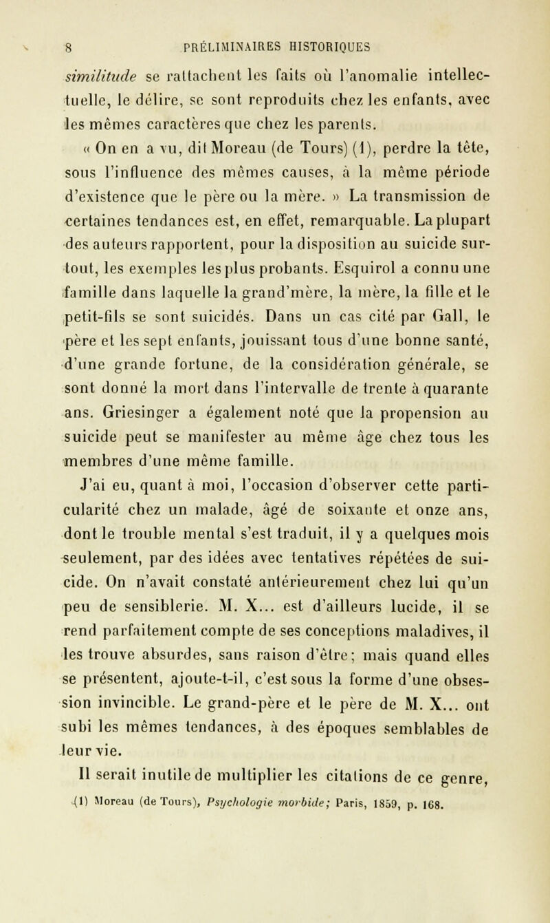similitude se rattachent les faits où l'anomalie intellec- tuelle, le délire, se sont reproduits chez les enfants, avec les mêmes caractères que chez les parents. « On en a vu, dit Moreau (de Tours) (1), perdre la tête, sous l'influence des mêmes causes, à la même période d'existence que le père ou la mère. » La transmission de •certaines tendances est, en effet, remarquable. La plupart des auteurs rapportent, pour la disposition au suicide sur- tout, les exemples les plus probants. Esquirol a connu une famille dans laquelle la grand'mère, la mère, la fille et le petit-fils se sont suicidés. Dans un cas cité par Gall, le père et les sept enfants, jouissant tous d'une bonne santé, d'une grande fortune, de la considération générale, se sont donné la mort dans l'intervalle de trente à quarante ans. Griesinger a également noté que la propension au suicide peut se manifester au même âge chez tous les membres d'une même famille. J'ai eu, quant à moi, l'occasion d'observer cette parti- cularité chez un malade, âgé de soixante et onze ans, dont le trouble mental s'est traduit, il y a quelques mois seulement, par des idées avec tentatives répétées de sui- cide. On n'avait constaté antérieurement chez lui qu'un peu de sensiblerie. M. X... est d'ailleurs lucide, il se rend parfaitement compte de ses conceptions maladives, il les trouve absurdes, sans raison d'être; mais quand elles se présentent, ajoute-t-il, c'est sous la forme d'une obses- sion invincible. Le grand-père et le père de M. X... ont subi les mêmes tendances, à des époques semblables de leur vie. Il serait inutile de multiplier les citations de ce genre, (1) Moreau (de Tours), Psychologie morbide; Paris, 1859, p. 168.