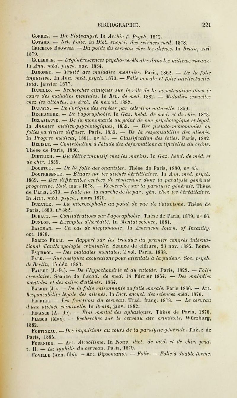 Cordes. — Die Plaizangst. In Archiv f. Psyc/i. 1872. Cotard. — Art. Folie. In Dict. encycl. des sciences méd. 1878. Chichton Browne. — Du poids du cerveau chez les aliénés. In Brain, avril 1879. Cullerre. — Dégénérescences psycho-cérébrales dans les milieux ruraux. In Ann. méd. psych. nov. 1884. Dagonet. — Traité des maladies mentales. Paris, 1862. — De la folie impulsive. In Ann. méd. psych. 1870. — Folie morale et folie intellectuelle. Ibid. janvier 1877. Danillo. — Recherches cliniques sur le rôle de la menstruation dans le cours des maladies mentales. In Rev. de méd. 1882. — Maladies sexuelles chez les aliénées. In Arch. de neurol. 1882. Darwin. — De l'origine des espèces par sélection naturelle, 1859. Deciiambre. — De l'agoraphobie. In Gaz. hebd. de méd. et de chir. 1873. Delasiadve. — De la monomanie au point de vue psychologique et légal. In Annales méiiico-psychologiques, 1859. — Des pseudo-monomanies ou folies partielles diffuses. Paris, 1859. — De la responsabilité des aliénés. In Progrès médical, 1881, n° 43. — Classification des folies. Paris, 1882. Delisle. — Contribution à l'étude des déformations artificielles du crâne. Thèse de Paris, 1880. Dietricii. — Du délire impulsif chez les marins. In Gaz. hebd. de méd. et de chir. 1855. Dourtot. — De la folie des onanistes. Thèse de Paris, 1880, n° 45. Doutrebente. — Études sur les aliénés héréditaires. In Ann. méd. psych. 18G9. — Des différentes espèces de rémissions dans lu paralysie générale progressive. Ibid. mars 1878. — Recherches sur la paralysie générale. Thèse de Paris, 1870. — Note sur la marche de la par. gén. chez les héréditaires. In Ann. méd. psych., mars 1879. Ducatte. — La microcéphalie au point de vue de l'atavisme. Thèse de Paris, 1880, n 382. Duhaut. — Considérations sur l'agoraphobie. Thèse de Paris, 1879, n° 6C. Duni.op. — Exemples d'hérédité. In Mental science, 1881. Eastman. — Un cas de kleptomanie. In American Journ. of Insanily, oct. 1878. Enrico Ferri. — Rapport sur les travaux du premier congrès interna- tional d'anthropologie criminelle. Séance de clôture, 23 nov. 1885. Rome. Esquirol. — Des maladies mentales. 2 vol. Paris, 1838. Falk. — Sur quelques accusations pour attentats à la pudeur. Soc. psych. de Berlin, 15 déc. 1883. Falret (J.-P.). — De l'hypochondrie et du suicide. Paris, 1822. — Folie circulaire. Séance de l'Acad. de méd. 14 Février 1854. — Des maladies mentales et des asiles d'aliénés. 18C4. Falrkt (J.). — De la folie raisonnante ou folie morale. Paris 1866. — Art. Responsabilité légale des aliénés. In Dict. encycl. des sciences méd. 1876. Ferrier. — Les fonctions du cerveau. Tiad. franc. 1878. — Le cerveau d'une aliénée criminelle. In Brain, janv. 1882. Finance (A. de). — Étal mental des aphasiques. Thèse de Paris, 1878. Flesch (Max). — Recherches sur le cerveau des criminels. Wurzburg, 1882. Fortineau. —Des impulsions au cours de la paralysie générale. Thèse de Paris, 1885. Fournier. — Art. Alcoolisme. In Kouv. dict. de méd. et de chir. prat. t. II. — Im syphilis du cerveau. Paris, 1879. Foville (Ach. fils). - Art. Uipsomanie. — Folie. — Folie à double forme.
