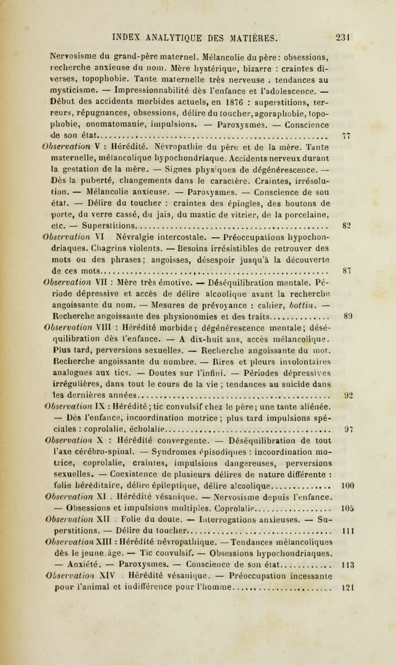 Nervosisme du grand-père maternel. Mélancolie du père: obsessions, recherche anxieuse du nom. Mère hystérique, bizarre : craintes di- verses, topophobie. Tante maternelle très nerveuse ; tendances au mysticisme. — Impressionnabilité dès l'enfance et l'adolescence. — Début des accidents morbides actuels, en 1876 : superstitions, ter- reurs, répugnances, obsessions, délire du toucher, agoraphobie, topo- phobie, onomatomanie, impulsions. — Paroxysmes. — Conscience de son état 77 Observation V : Hérédité. Névropathie du père et de la mère. Tante maternelle, mélancolique hypochondriaque. Accidents nerveux durant la gestation de la mère. — Signes phys'ques de dégénérescence. — Dès la puberté, changements dans le caractère. Craintes, irrésolu- tion. — Mélancolie anxieuse. — Paroxysmes. — Conscience de son état. —■ Délire du toucher : craintes des épingles, des boutons de ■porte, du verre cassé, du jais, du mastic de vitrier, de la porcelaine, etc. — Superstitions 82 Observation VI Névralgie intercostale. — Préoccupations hypochon- driaques. Chagrins violents. — Besoins irrésistibles de retrouver des mots ou des phrases; angoisses, désespoir jusqu'à la découverte de ces mots 87 Observation VII : Mère très émotive. — Déséquilibration mentale. Pé- riode dépressive et accès de délire alcoolique avant la recherche angoissante du nom. — Mesures de prévoyance : cahier, bottin. — Recherche angoissante des physionomies et des traits 8!) Observation VIII : Hérédité morbide; dégénérescence mentale; désé- quilibration dès l'enfance. — A dix-huit ans, accès mélancolique. Plus tard, perversions sexuelles. — Recherche angoissante du mot. Recherche angoissante du nombre. — Rires et pleurs involontaires analogues aux tics. — Doutes sur l'infini. — Périodes dépressives irrégulières, dans tout le cours de la vie ; tendances au suicide dans les dernières années 92 Observation IX : Hérédité; tic convulsif chez le père; une tante aliénée. — Dès l'enfance, incoordination motrice; plus tard impulsions spé- ciales : coprolalie, écholalie 97 Observation X : Hérédité convergente. — Déséquilibration de tout l'axe cérébro-spinal. — Syndromes épisodiques : incoordination mo- trice, coprolalie, craintes, impulsions dangereuses, perversions sexuelles. — Coexistence de plusieurs délires de nature différente : folie héréditaire, délire épileptique, délire alcoolique 100 Observation XI . Hérédité vésanique. — Nervosisme depuis l'enfance. — Obsessions et impulsions multiples. Coprolalie 105 Observation XII Folie du doute. — Interrogations anxieuses. — Su- perstitions. — Délire du toucher 111 Observation XIII : Hérédité névropathique. —Tendances mélancoliques dès le jeune âge. — Tic convulsif. — Obsessions hypochondriaques. — Anxiété. — Paroxysmes.— Conscience de son état 113 Observation XIV Hérédité vésanique. — Préoccupation incessante pour l'animal et indifférence pour l'homme 121