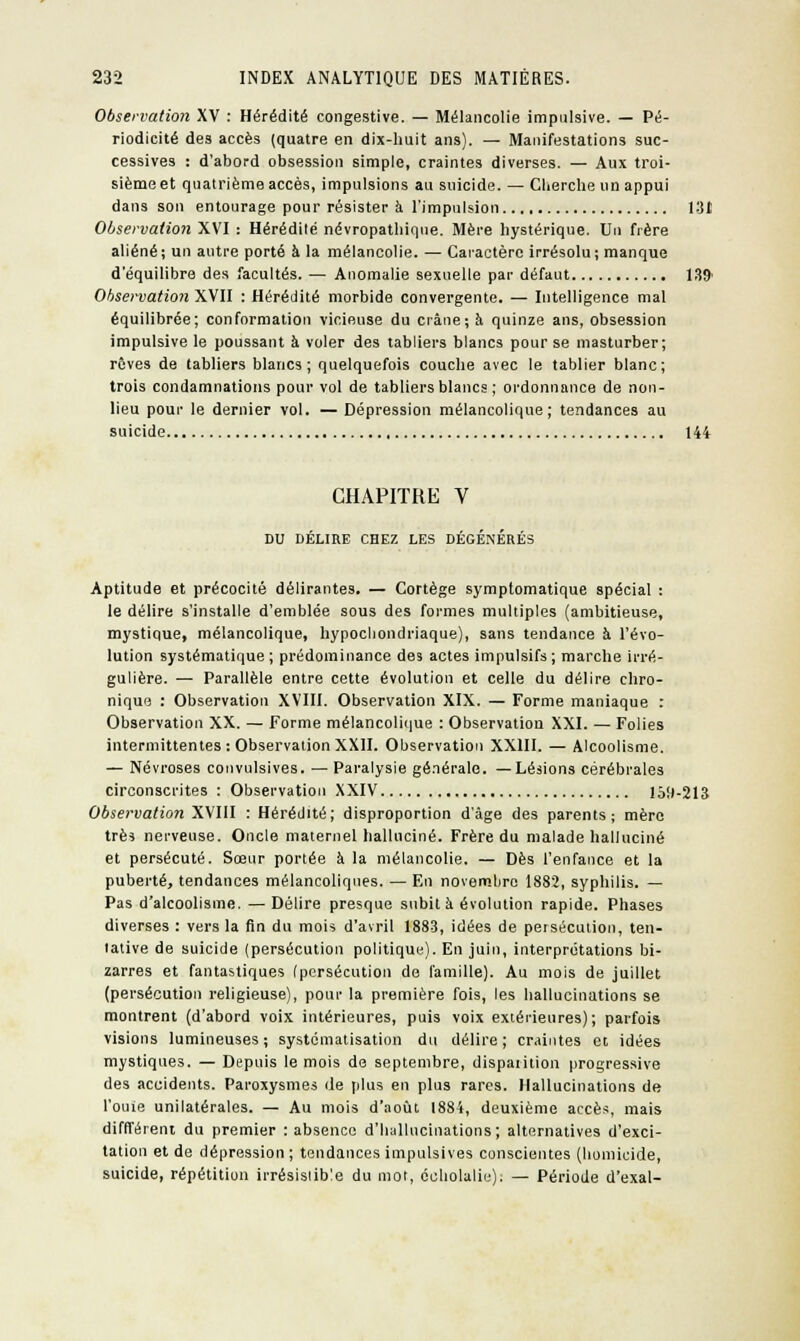 Observation XV : Hérédité congestive. — Mélancolie impulsive. — Pé- riodicité des accès (quatre en dix-huit ans). — Manifestations suc- cessives : d'abord obsession simple, craintes diverses. — Aux troi- sième et quatrième accès, impulsions au suicide. — Cherche un appui dans son entourage pour résister à l'impulsion 131 Observation XVI : Hérédilé névropathique. Mère hystérique. Un frère aliéné; un autre porté à la mélancolie. — Caractère irrésolu; manque d'équilibre des facultés. — Anomalie sexuelle par défaut 139' Observation XVII : Hérédité morbide convergente. — Intelligence mal équilibrée; conformation vicieuse du crâne; à quinze ans, obsession impulsive le poussant à voler des tabliers blancs pour se masturber; rêves de tabliers blancs; quelquefois couche avec le tablier blanc; trois condamnations pour vol de tabliers blancs ; ordonnance de non- lieu pour le dernier vol. — Dépression mélancolique; tendances au suicide 144 CHAPITRE V DU DÉLIRE CHEZ LES DÉGÉNÉRÉS Aptitude et précocité délirantes. — Cortège symptomatique spécial : le délire s'installe d'emblée sous des formes multiples (ambitieuse, mystique, mélancolique, hypochondriaque), sans tendance à l'évo- lution systématique; prédominance des actes impulsifs; marche irré- gulière. — Parallèle entre cette évolution et celle du délire chro- nique : Observation XVIII. Observation XIX. — Forme maniaque : Observation XX. — Forme mélancolique : Observation XXI. — Folies intermittentes : Observation XXII. Observation XXIII. — Alcoolisme. — Névroses convulsives. — Paralysie générale. —Lésions cérébrales circonscrites : Observation XXIV 159-213 Observation XVIII : Hérédité; disproportion d'âge des parents; mère très nerveuse. Oncle maternel halluciné. Frère du malade halluciné et persécuté. Sœur portée à la mélancolie. — Dès l'enfance et la puberté, tendances mélancoliques. — En novembre 1882, syphilis. — Pas d'alcoolisme. — Délire presque subit à évolution rapide. Phases diverses : vers la fin du mois d'avril 1883, idées de persécution, ten- tative de suicide (persécution politique). En juin, interprétations bi- zarres et fantastiques (persécution de famille). Au mois de juillet (persécution religieuse), pour la première fois, les hallucinations se montrent (d'abord voix intérieures, puis voix extérieures); parfois visions lumineuses; systématisation du délire; craintes et idées mystiques. — Depuis le mois de septembre, dispaiition progressive des accidents. Paroxysmes de plus en plus rares. Hallucinations de l'ouie unilatérales. — Au mois d'août 1884, deuxième accès, mais différent du premier : absence d'hallucinations; alternatives d'exci- tation et de dépression ; tendances impulsives conscientes (homicide, suicide, répétition irrésistible du mot, ccliolalie): — Période d'exal-