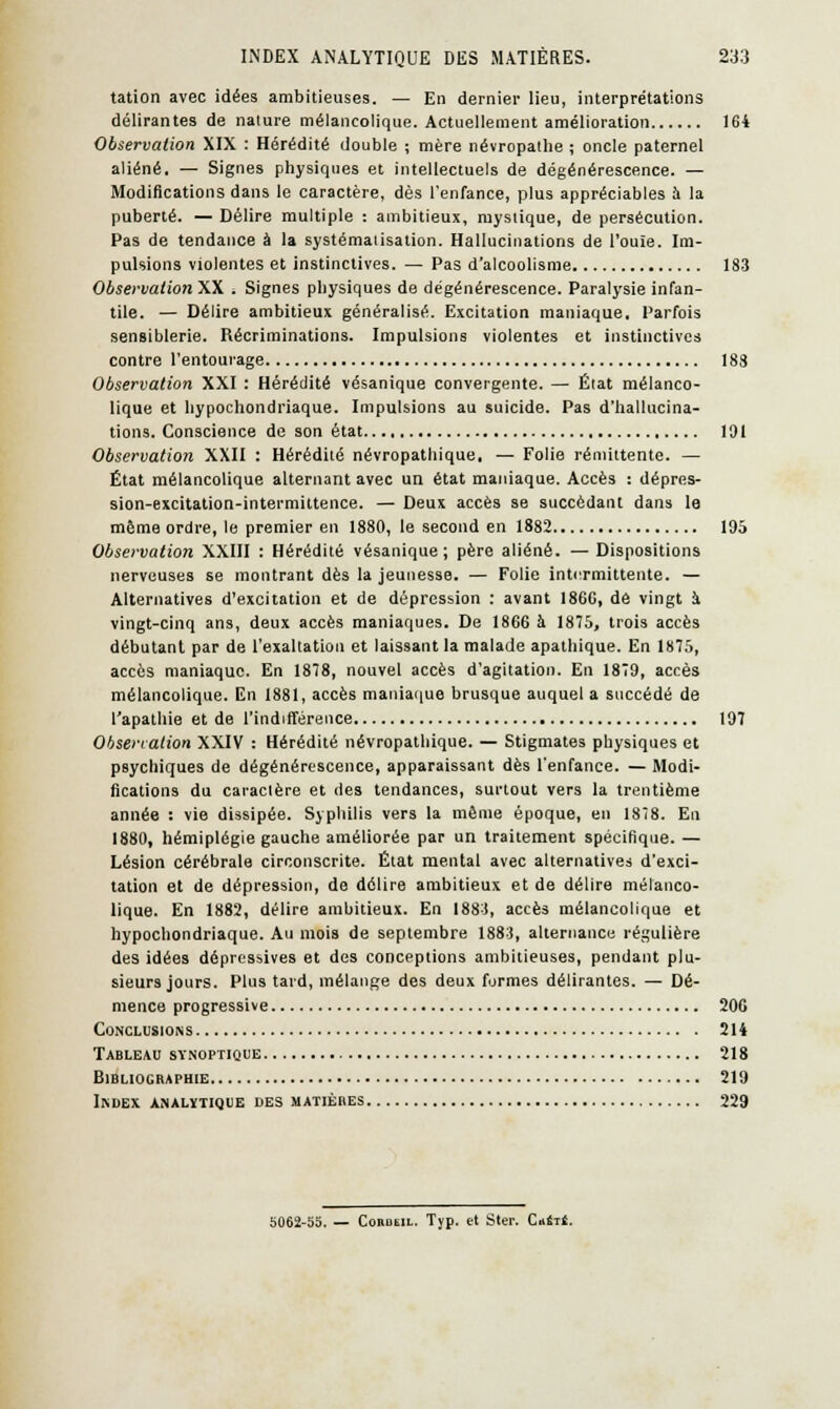 tation avec idées ambitieuses. — En dernier lieu, interprétations délirantes de nature mélancolique. Actuellement amélioration 164 Observation XIX : Hérédité double ; mère névropathe ; oncle paternel aliéné. — Signes physiques et intellectuels de dégénérescence. — Modifications dans le caractère, dès l'enfance, plus appréciables a la puberté. — Délire multiple : ambitieux, mystique, de persécution. Pas de tendance à la systématisation. Hallucinations de l'ouïe. Im- pulsions violentes et instinctives. — Pas d'alcoolisme 183 Observation XX . Signes physiques de dégénérescence. Paralysie infan- tile. — Délire ambitieux généralisé. Excitation maniaque. Parfois sensiblerie. Récriminations. Impulsions violentes et instinctives contre l'entourage 188 Observation XXI : Hérédité vésanique convergente. — État mélanco- lique et hypochondriaque. Impulsions au suicide. Pas d'hallucina- tions. Conscience de son état 191 Observation XXII : Hérédité névropathique, — Folie rémittente. — État mélancolique alternant avec un état maniaque. Accès : dépres- sion-excitation-intermittence. — Deux accès se succédant dans le même ordre, le premier en 1880, le second en 1882 195 Observation XXIII : Hérédité vésanique; père aliéné. —Dispositions nerveuses se montrant dès la jeunesse. — Folie intermittente. — Alternatives d'excitation et de dépression : avant 186C, dé vingt îi vingt-cinq ans, deux accès maniaques. De 1866 à 1875, trois accès débutant par de l'exaltation et laissant la malade apathique. En 1875, accès maniaque. En 1878, nouvel accès d'agitation. En 1879, accès mélancolique. En 1881, accès maniaque brusque auquel a succédé de l'apathie et de l'indifférence 197 Observation XXIV : Hérédité névropathique. — Stigmates physiques et psychiques de dégénérescence, apparaissant dès l'enfance. — Modi- fications du caraclère et des tendances, surtout vers la trentième année : vie dissipée. Syphilis vers la même époque, en 1878. En 1880, hémiplégie gauche améliorée par un traitement spécifique. — Lésion cérébrale circonscrite. État mental avec alternatives d'exci- tation et de dépression, de délire ambitieux et de délire mélanco- lique. En 1882, délire ambitieux. En 1883, accès mélancolique et hypochondriaque. Au mois de septembre 1883, alternance régulière des idées dépressives et des conceptions ambitieuses, pendant plu- sieurs jours. Plus tard, mélange des deux formes délirantes. — Dé- mence progressive 206 Conclusions 214 Tableau synoptique 218 Bibliographie 219 Index analytique des matières 229 5062-55. — Cohusil. Typ. et Ster. Ciét*.